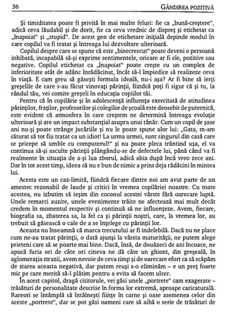 36                                                            GÂNDIREA POZITIVĂ

     Şi timiditatea poate fi privită în mai multe feluri : fie ca "bună-creştere",
 adică ceva lăudabil şi de dorit, fie ca ceva vrednic de dispreţ şi etichetat ca
 "înapoiat" şi "stupid". De acest gen de etichetare iniţială depinde modul în
 care copilul va fi tratat şi întreaga lui dezvoltare ulterioară.
     Copilul despre care se spune că este "binecrescut" poate deveni o persoană
inhibată, incapabilă să-şi exprime sentimentele, oricare ar fi ele, pozitive sau
negative. Copilul etichetat ca "înapoiat" poate creşte cu un complex de
inferioritate atât de adânc înrădăcinat, încât să-I împiedice să realizeze ceva
în viaţă. E cam greu să găseşti formula ideală, nu-i aşa? Ar fi bine să ierţi
greşelile de care s-au făcut vinovaţi părinţii, fiindcă poţi fi sigur că şi tu, la
rândul tău, vei comite greşeli în educaţia copiilor tăi.
     Pentru că în copilărie şi în adolescenţă influenţa exercitată de atitudinea
părinţilor, fraţilor, profesorilor şi colegilor de şcoală este deosebit de puternică,
este evident că atmosfera în care creştem ne determină întreaga evoluţie
ulterioară şi are un impact substanţial asupra unui tânăr. Cum un copil de şase
ani nu-şi poate strânge jucăriile şi nu le poate spune alor lui : "Gata, m-am
săturat să tot fiu tratat ca un idiot! La urma urmei, sunt singurul din casă care
se pricepe să umble cu computerul ! " şi nu poate pleca trântind uşa, el va
continua să-şi asculte părinţii plângându-se de defectele lui, până când va fi
realmente în situaţia de a-şi lua zborul, adică abia după încă vreo zece ani.
Dar în tot acest timp, ideea că nu e bun de nimic a prins deja rădăcini în mintea
lui.
     Acesta este un caz-limită, fiindcă fiecare dintre noi am avut parte de un
amestec rezonabil de laude şi critici în vremea copilăriei noastre. Cu toate
acestea, nu izbutim să ieşim din coconul acestei vârste fără oarecare luptă.
Unele remarci auzite, unele evenimente trăite ne afectează mai mult decât
credem în momentul respectiv şi continuă să ne influenţeze . Avem, fiecare,
biografia sa, zbaterea s a, la fel ca şi părinţii noştri, care, la vremea lor, au
trebuit să găsească o cale de a se înţelege cu părinţii lor.
     Aceasta nu înseamnă că marca trecutului ar fi indelebilă. Dacă nu ne place
cum ne-au tratat părinţii, o dată ajunşi la vârsta maturităţii, ne putem alege
prieteni care să se poarte mai bine. Dacă, însă, de douăzeci de ani încoace, ne
apucă furia ori de câte ori cineva ne dă câte un ghiont, din greşeală, în
aglomeraţia strazii, avem nevoie de ceva timp şi de oarecare efort ca să scăpăm
de starea aceasta negativă, dar putem reuşi s-o eliminăm - e un preţ foarte
mic pe care merită să-I plătim pentru a evita să facem ulcer.
     A


     In acest capitol, dragă cititorule, vei găsi unele "portrete" cam exagerate -
trăsături de personalitate descrise în forma lor extremă, aproape caricaturală.
Rareori se întâmplă să întâlneşti fiinţe în carne şi oase asemenea celor din
aceste "portrete", dar se pot găsi oameni care să aibă o serie de trăsături de
 