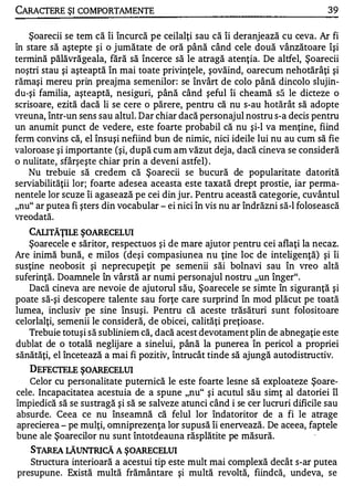 CARACTERE ŞI COMPORTAMENTE                                                       39

    Şoarecii se tem că îi încurcă pe ceilalţi sau că îi deranjează cu ceva. Ar fi
în stare să aştepte şi o jumătate de oră până când cele două vânzătoare îşi
tennină păIăvrăgeala, fără să încerce să le atragă atenţia. De altfel, Şoarecii
noştri stau şi aşteaptă în mai toate privinţele, şovăind, oarecum nehotărâţi şi
rămaşi mereu prin preajma semenilor: se învârt de colo până dincolo slujin­
du-şi familia, aşteaptă, nesiguri, până când şeful îi cheamă să le dicteze o
scrisoare, ezită dacă li se cere o părere, pentru că nu s-au hotărât să adopte
vreuna, într-un sens sau altul. Dar chiar dacă personajul nostru s-a decis pentru
un anumit punct de vedere, este foarte probabil că nu şi-l va menţine, fiind
fenn convins că, el însuşi nefiind bun de nimic, nici ideile lui nu au cum să fie
valoroase şi importante (şi, după cum am văzut deja, dacă cineva se consideră
o nulitate, sfârşeşte chiar prin a deveni astfel) .
    Nu trebuie să credem că Şoarecii se bucură de popularitate datorită
serviabilităţii lor; foarte adesea aceasta este taxată drept prostie, iar perma­
nentele lor scuze îi agasează pe cei din jur. Pentru această categorie, cuvântul
"nu" ar putea fi şters din vocabular - ei nici în vis nu ar îndrăzni să-I folosească
vreodată.
   CALITĂŢILE ŞOARECELUI
   Şoarecele e săritor, respectuos şi de mare ajutor pentru cei aflaţi la necaz.
Are inimă bună, e milos (deşi compasiunea nu ţine loc de inteligenţă) şi îi
susţine neobosit şi neprecupeţit pe semenii săi bolnavi sau în vreo altă
suferinţă. Doamnele în vârstă ar numi personajul nostru "un înger".
   Dacă cineva are nevoie de ajutorul său, Şoarecele se simte în siguranţă şi
poate să-şi descopere talente sau forţe care surprind în mod plăcut pe toată
lumea, inclusiv pe sine însuşi. Pentru că aceste trăsături sunt folositoare
celorlalţi, semenii le consideră, de obicei, calităţi preţioase .
   Trebuie totuşi să subliniem că, dacă acest devotament plin de abnegaţie este
dublat de o totală neglijare a sinelui, până la punerea în pericol a propriei
sănătăţi, el încetează a mai fi pozitiv, întrucât tinde să ajungă autodistructiv.
   DEFECI'EI.E ŞOARECELUI
   Celor cu personalitate puternică le este foarte lesne să exploateze Şoare­
cele. Incapacitatea acestuia de a spune "nu" şi acutul său simţ al datoriei îl
împiedică să se sustragă şi să se salveze atunci când i se cer lucruri dificile sau
absurde. Ceea ce nu Înseamnă că felul lor Îndatoritor de a fi le atrage
aprecierea - pe mulţi, omniprezenţa lor supusă îi enervează. De aceea, faptele
bune ale Şoarecilor nu sunt Întotdeauna răsplătite pe măsură.                .
   STARFA LĂUNTRICĂ A ŞOARECELUI
   Structura interioară a acestui tip este mult mai complexă , d ecât s-ar putea
presupune. Există multă frământare şi multă revoltă, fiindcă, undeva, se
 