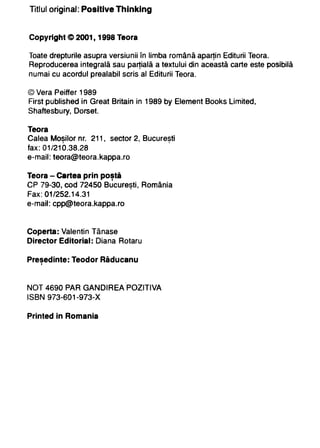 Titlul original: Posltlve Thlnklng


Copyright C> 2001, 1998 Taor.

Toate drepturile asupra versiunii În limba română aparţin Editurii Teora.
Reproducerea integrală sau parţială a textului din această carte este posibilă
numai cu acordul prealabil scris al Editurii Teora.


© Vera Peiffer 1989
First published in Great Britain in 1989 by Element Books Limited,
Shaftesbury, D orset.


Teora
Calea Mosilor nr. 211, sector 2, Bucuresti
          •                               •


fax: 01/210.38.28
e-mail: teora@teora.kappa.ro


Teora - Certea prin postă,


CP 79-30, cod 72450 Bucuresti, România
                               •


Fax: 01/252.14.31
e-mail: cpp@teora.kappa.ro



Coperta: Valentin Tănase
Director Editorial: Diana Rotaru


Presedinte: Teodor Răducanu
   ,



NOT 4690 PAR GANDIREA POZITIVA
I S B N 973-601-973-X


Printed in Romania
 
