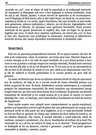 40                                                            GÂNDIREA POZITIVĂ

ascunde un "eu", care se zbate să iasă la suprafaţă şi să străpungă starturile
de supuşenie şi abnegaţie sub care a fost îngropat şi sufocat sistematic, timp
de ani şi ani. Există, aşadar, o mare nevoie de apreciere şi de recunoaştere,
care îl împinge să facă mereu alte şi alte fapte bune, iar dacă nu i se arată recu­
noştinţa şi lauda ce i se cuvin, apare frustrarea, din care izvorăsc şi mai multe
acte generoase, adesea copleşindu-i, obsesiv, pe cei din jur, îngropându-i sub
devotament şi dăruire, în speranţa unei aprecieri favorabile. Dacă aceasta
continuă să nu apară, Şoarecele se supără, dar, cum un înger nu îşi poate
îngădui aşa ceva, el tinde să-şi reprime supărarea, iar micul său "eu" se face
şi mai mic. Şoarecele este predispus la extenuare, sunnenaj şi îmbolnăvire
mentală tocmai din cauza reprimării sentimentelor şi dorinţelor sale .


     MARTIRUL
    Este tot un personaj preponderent feminin. El va spune tuturor cât este de
slab şi de neajutorat, când, în realitate, are forţa unui taur. Martirii dispun de
o mare energie şi de o tot atât de mare hotărâre de a şi-o folosi pentru a face
ceea ce vor şi pentru a atrage asupra lor atenţia celorlalţi, fiindcă sunt convinşi
                                                 1


că o merită din plin şi că au tot dreptul la ea. Ii vei auzi iar şi iar povestindu-ţi
cât au fost ei de altruişti în urmă cu trei ani, când ţi-au împrumutat cinci lire,
şi cât de adâncă şi eternă gratitudine li se cuvine pentru un gest atât de
generos .
    Cu toate că Martirii par să nu-şi utilizeze semenii decât în chip de spectatori
sau de auditori, de fapt ei au o nevoie acută de stima celorlalţi pentru a-şi
                          1


hrăni respectul de sine. In fond, dobândirea acestui autorespect şi a simţului
propriei lor importanţe reprezintă (în mod conştient sau inconştient) însuşi
                                                             1


scopul vieţii lor, pe care sunt ferm decişi să şi-l realizeze. In general, au destule
cunoştinţe de medicină şi nu scapă ocazia de a· te pune la curent cu starea
sănătăţii lor, care, se înţelege, este mizerabilă şi furnizează tot felul de motive
de îngrijorare.
    Sunt multe mame care adoptă acest comportament ca şantaj emoţional,
pentru a-şi împiedica unicul copil să plece din casa părintească sau numai să-şi
                                                                             1


petreacă serile în altă parte ori să-şi înjghebe, şi el, o viaţă personală. Indată
ce fiul sau fiica se apropie de clanţa uşii, mămica îşi duce mâna la inimă şi, cu
un zâmbet obişnuit, dar viteaz, îi urează odraslei o seară plăcută, când, în
realitate, mesajul e următorul: "Da, du-te, bineînţeles că trebuie să te duci ! Nu
contează că eu o să fac un infarct în timp ce tu te distrezi." Dacă progenitura
se întâmplă să fie un Şoarece, efectul e garantat: "copilul" nu poate ignora
semnalele şi rămâne, cuminte, acasă.
 