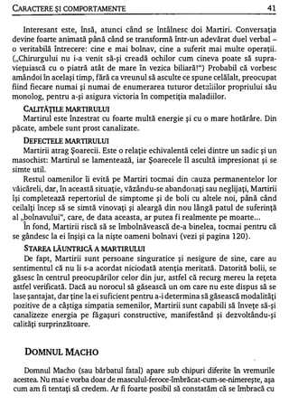 CARACTERE ŞI COMPORTAMENTE                                                      41


    Interesant este, însă, atunci când se întâlnesc doi Martiri. Conversaţia
devine foarte animată până când se transfonnă într-un adevărat duel verbal ­
o veritabilă întrecere : cine e mai bolnav, cine a suferit mai multe operaţii.
("Chirurgului nu i-a venit să-şi creadă ochilor cum cineva poate să supra­
vieţuiască cu o piatră atât de mare în vezica biliară ! ") Probabil că vorbesc
amândoi în acelaşi timp, fără ca vreunul să asculte ce spune celălalt, preocupat
fiind fiecare numai şi numai de enumerarea tuturor detaliilor propriului său
monolog, pentru a-şi asigura victoria în competiţia maladiilor.
   CALITĂŢILE MARTIRULUI
   Martirul este înzestrat cu foarte multă energie şi cu o mare hotărâre. Din
păcate, ambele sunt prost canalizate.
    DEFECTELE MARTIRULUI
    Martirii atrag Şoarecii. Este o relaţie echivalentă celei dintre un sadic şi un
masochist: Martirul se lamentează, iar Şoarecele îl ascultă impresionat şi se
simte util.
    Restul oamenilor îi evită pe Martiri tocmai din cauza permanente lor lor
văicăreli, dar, în această situaţie, văzându-se abandonaţi sau neglijaţi, Martirii
îşi completează repertoriul de simptome şi de boli cu altele noi, până când
ceilalţi încep să se simtă vinovaţi şi aleargă din nou lângă patul de suferinţă
al "bolnavului", care, de data aceasta, ar putea fi realmente pe moarte . . .
   A


    In fond, Martirii riscă să se îmbolnăvească de-a binelea, tocmai pentru că
se gândesc la ei înşişi ca la nişte oameni bolnavi (vezi şi pagina 1 20) .
    STAREA LĂUNTRICĂ A MARTIRULUI
    De fapt, Martirii sunt persoane singuratţce şi nesigure de sine, care au
sentimentul că nu li s-a acordat niciodată atenţia meritată. Datorită bolii, se
găsesc în centrul preocupărilor celor din jur, astfel că recurg mereu la reţeta
astfel verificată. Dacă au norocul să găsească un om care nu este dispus să se
lase şantajat, dar ţine la ei suficient pentru a-i determina să găsească modalităţi
pozitive de a câştiga simpatia semenilor, Martirii sunt capabili să înveţe să-şi
canalizeze energia pe făgaşuri constructive, manifestând şi dezvoltându-şi
calităţi surprinzătoare.


   DOMNUL MACHO

   Domnul Macho (sau bărbatul fatal) apare sub chipuri diferite în vremurile
acestea. Nu mai e vorba doar de masculul-feroce-îmbrăcat-cum-se-nimereşte, aşa
cum am fi tentaţi să credem. Ar fi foarte posibil să constatăm că se îmbracă cu
 