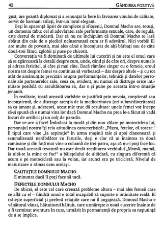 42                                                          GÂNOIREA POZITIVĂ

 gust, are geantă diplomat şi a renunţat la bere în favoarea vinului de calitate,
 servit de barmani stilaţi, într-un local elegant.
    Deşi în aparenţă lipsit de complexe şi sfioşenii, Domnul Macho are, totuşi,
 un domeniu tabu : cel al adevăratei sale performanţe sexuale, care, de regulă,
 este destul de modestă. Dar să nu ne închipuim că Domnul Macho se lasă
 abătut din cale de o piedică neînsemnată cum ar fi adevărul. Nici vorbă ! El
 are multe de povestit, mai ales când e înconjurat de alţi bărbaţi sau de câte
două-trei fătuci zglobii şi puse pe chicotit.
    Conversaţia va fi dominată de ultimele lui cuceriri şi nu este el omul care
să se zgârcească la detalii despre cum, unde, când şi de câte ori, despre numele
şi adresa fericitei, şi câte şi mai câte . Dacă rămâne singur cu o femeie, eroul
nostru tot despre femei va continua să vorbească - dar despre altele - şi cu tot
atât de amănunţite precizări asupra performanţelor, tehnicii şi datelor perso­
nale ale partenerelor sale, ceea ce, evident, nu numai că distruge orice inti­
mitate posibilă cu ascultătoarea sa, dar o şi pune pe aceasta într-o situaţie
.        ...

Jenanta.
     "


    In realitate, toată această vorbărie se justifică prin nevoia, conştientă sau
inconştientă, de a distrage atenţia de la mediocritatea (ori submediocritatea)
sa ca amant şi, adeseori, acest mic truc dă rezultate: unele femei vor începe
să-şi spună că e numai vina lor dacă Domnul Macho nu prea le-a făcut să vadă
focuri de artificii şi un colţ de paradis .
                        "


    Dar ce-are a face ! Imbrăcat la modă şi din nou călare pe motocicleta lui,
personajul nostru îşi reia atitudinea caracteristică : "Păzea, fetelor, că sosesc."
E tipul care vine "la aspiraţie" în urma maşinii tale şi apoi claxonează şi
semnalizează nerăbdător cu farurile, deşi e clar că ai înaintea ta două
camioane şi din faţă mai vine o coloană de trei-patru, aşa că nu-i poţi face loc.
Dar toată această tevatură nu este decât reeditarea vechiului "Mamă, mamă,
ia uită-te la mine ce fac ! " a băieţelului de altădată, cu singura diferenţă că
acum e pe motocicletă sau la volan, iar atunci era pe tricicletă. Nivelul de
maturizare a rămas cam acelaşi.
     CAIJTĂŢILE DOMNULUI MACHO
     E minunat dacă îl poţi face să tacă.
    DEFECfELE DOMNULUI MACHO
    De obicei, el este cel care creează probleme altora - mai ales femeii care
se află cu el - fiindcă omul e total incapabil să suporte o intimitate reală. El
trăieşte superficial şi preferă relaţiile care nu îl angajează. Domnul Macho e
vânătorul vânat, hăituitorul hăituit, care urmăreşte o nouă cucerire înainte de
a fi terminat aventura în curs, urmărit în permanenţă de propria sa neputinţă
de a se implica.
 