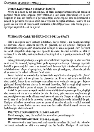 CARACTERE ŞI COMPORTAMENTE                                                       43

   STAREA lĂUNTRICĂ A DOMNULUI MACHO
   Avem de-a face cu un om singur, al cărui comportament imatur caută să
panseze rănile unui orgoliu grav vătămat şi ale unei insecurităţi ce îşi are
originile în anii de formare a personalităţii, când copilul sau adolescentul a
suferit de pe urma vreunui abuz ori a vreunei neglij ări afective. Pentru că nu
poate sau nu vrea să recunoască realitatea dificultăţilor sale, este foarte greu -
aproape imposibil - să fie ajutat.


                               A

   MIEROSUL-CARE-TE-INJUNGHIE-PE-LA-SPATE
    Este o categorie care include şi bărbaţi, dar şi femei - nu neapărat colegi
de serviciu. Aceşti oameni suferă, în general, de un anumit complex de
inferioritate . Ei spun "da" atunci când, de fapt, ar vrea să spună "nu", dar sunt
cu totul incapabili să-şi exprime opiniile în cazul în care acestea se află în
dezacord cu ale tale, mai ales dacă se întâmplă să ai o poziţie superioară faţă
de a lor.
   "


    Injunghietorul-pe-Ia-spate e plin de amabilitate în prezenJ a ta, dar imediat
ce ai ieşit din cameră, înjunghiatul pe la spate poate începe. Intreaga expresie
facială a personajului nostru se transformă într-o clipă : zâmbetul luminos şi
cald devine un rânjet dispreţuitor, iar bârfa sau, şi mai grav, calomnia prinde
să se reverse în valuri mâloase de răutate.
    Aceşti indivizi au metoda lor indirectă de a-şi elimina câte puţin din "fiere"
atunci când ştiu că se găsesc la discreţia ta. Este o atitudine teribil de
destructivă, întrucât ea otrăveşte atmosfera unui colectiv sau grup şi Înjun­
ghietorul însuşi devine din ce în ce mai încordat, fără a reuşi să-şi rezolve
problemele şi fără a putea să scape din această stare de tensiune.
    Astfel de persoane acceptă sarcini tot mai dificile din partea şefilor, deşi îşi
dau seama că nu se vor achita de ele. Se simt, prin urmare, exploatate şi
nedreptăţite - ceea ce le alimentează resentimentele. Singura soluţie pe care
o văd este să se ducă de la un coleg la altul, plângându-se de imbecilul de şef.
Desigur, rămâne unicul om care ar putea să rezolve situaţia - adică tocmai
 şeful - dar acesta habar nu are cum stau lucrurile, fiindcă omul nostru nu
îndrăzneşte să-i vorbească.
   CAUTĂŢILE INJUNGHIETORULUI-PE-lA-SPATE
   Multă energie, care, din nefericire, este direcţionată negativ.
   DEFECI'EI.E INJUNGHIETORULUI-PE-lA-SPATE
   Un asemenea ins este în stare să otrăvească atmosfera din jurul său oriunde
lucrează, oriunde se află - cu colegii sau în familie. Desigur că stâmeşte
 