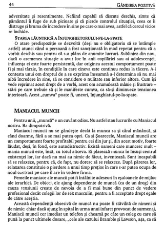 44                                                          GÂNDlREA POZITIVĂ

adversitate şi resentimente . Nefiind capabil să discute deschis, simte că
pământul îi fuge de sub picioare şi că pierde controlul situaţiei, ceea ce îi
distruge şi bruma de încredere în sine pe care o mai avea, astfel că cercul vicios
se închide.
     STARFA LĂUNTRICĂ A îNJUNGHIETORULUI-PE-LA-SPATE
     O atare predispoziţie se dezvoltă (deşi nu e obligatoriu să se întâmple
astfel) atunci când o persoană a fost sancţionată în mod repetat pentru că a
vorbit deschis sau pentru că s-a plâns de anumite lucruri. Subliniez din nou,
dacă o asemenea situaţie a avut loc în anii copilăriei sau ai adolescenţei,
influenţa ei este foarte persistentă, dar originea acestui comportament poate
fi şi mai târzie, în condiţiile în care cineva este continuu redus la tăcere. A-i
contesta unui om dreptul de a se exprima înseamnă a-l determina să nu mai
aibă încredere în sine, să se considere o nulitate sau inferior altora. Cum îşi
vede reprimat acest drept de a vorbi, acest om acumulează mânie şi frustrare -
stări pe care trebuie să şi le manifeste cumva, ca să-şi diminueze tensiunea
interioară. Acest "cumva" poate fi, uneori, înjunghiatul-pe-Ia-spate.


     MANIACUL MUNCII
    Pentru unii, "muncă" e un cuvânt odios . Nu astfel stau lucrurile cu Maniacul
nostru. Ba dimpotrivă.
    Maniacul muncii nu se gândeşte decât la munca sa şi când mănâncă, şi
când doarme, fără a se mai putea opri. Ca şi Şoarecele, Maniacul muncii are
un comportament foarte profitabil pentru cei din jur şi, din acest motiv, foarte
lăudat, deşi, în fond, este autodistructiv. Există oameni care muncesc mult -
mania muncii este, însă, cu totul altceva. Ei plasează munca în însuşi centrul
existenţei lor, iar dacă nu mai au nimic de făcut, inventează. Sunt incapabili
să se relaxeze, pentru că, de fapt, nu doresc să se relaxeze. După părerea lor,
relaxarea constituie o pierdere a unui timp preţios în care s-ar putea ocupa de
noul contract pe care îl are în vedere firma.
    Femeile maniace ale muncii pot fi întâlnite adeseori în eşaloanele de mijloc
ale ierarhiei. De obic::j , ele ajung dependente de muncă (ca de un drog) din
cauza tensiunii create de nevoia de a fi mai bune din punct de vedere
profesional decât colegii lor de sex masculin, pentru a fi acceptate drept egale
de către aceştia.
    Această dependenţă obsesivă de muncă nu poate fi stăvilită de nimeni şi
de nimic: chiar dacă ajung în spital în urma unui infarct provocat de surmenaj,
Maniacii muncii cer imediat un telefon şi cheamă pe câte un coleg cu care să
pună la punct ultimele dosare, "cele ale cazului Bramble şi Lawson, aşa, ca să
 