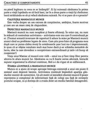 CARACTERE ŞI COMPORTAMENTE                                                       45


nu pierd legătura cu ceea ce se întâmplă". Ei îşi ruinează sănătatea în prima
parte a vieţii luptându-se să facă bani, iar în a doua parte a vieţii îşi cheltuiesc
banii străduindu-se să-şi refacă sănătatea ruinată. Nu vi se pare că e o prostie?
   CAIJTĂŢILE MANIACULUI MUNCII
    Este vorba despre un om extrem de conştiincios, ambiţios, foarte motivat
şi care are un mare simţ de răspundere .
    DEFECTEJ.E MANIACULUI MUNCII                             1


    Maniacii muncii nu sunt neapărat şi foarte eficienţi. In orice caz, nu sunt
în măsură să controleze activitatea - activitatea este cea care îi controlează pe
ei. (Tocmai această inversare de raporturi îi aduce la mine pe Maniacii muncii
atunci când au probleme legate de stres. Cum ştiu prea bine că prognoza mea
după care ar putea cădea morţi în următoarele şase luni nu-i impresionează,
le spun că ar obţine rezultate mult mai bune dacă şi-ar schimba metodele de
lucru, idee la care dovedesc o receptivitate extraordinară şi iată-i că încep să
coopereze ! )
    Viaţa unui Maniac al muncii este vidă - omul nu-şi face timp liber pentru
altceva în afara muncii lui. S ănătatea sa va fi foarte serios afectată, întrucât
supune organismul la eforturi continue, fără a-i da răgaz să se odihnească.
   S TAREA LĂUNTRICĂ A MANIACULUI MUNCII
   Munca ce a ajuns să ocupe aproape întreaga existenţă a unui om poate fi
semnul unei depresii latente . Activitatea continuă împiedică apariţia gân­
durilor excesiv de autocritice. Un alt motiv al instalării obsesiei muncii îl poate
reprezenta şi complexul de inferioritate faţă de colegi sau faţă de cerinţele
postului ocupat, ca şi dorinţa de a evada dintr-un mediu familial dezagreabil.
 