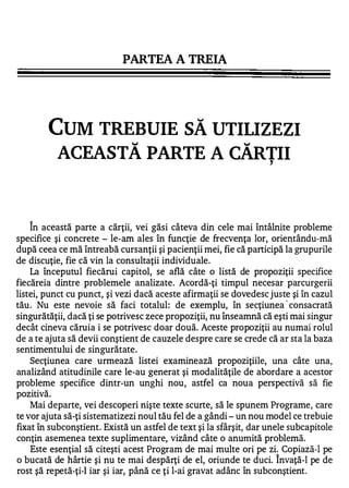 PARTEA A TREIA




        CUM TREBUIE SĂ UTILIZ EZI
         ACEASTĂ PARTE A CĂRTII                                    ,




   "


    In această parte a cărţii, vei găsi câteva din cele mai întâlnite probleme
specifice şi concrete - le-am ales în funcţie de frecvenţa lor, orientându-mă
după ceea ce mă întreabă cursanţii şi pacienţii mei, fie că participă la grupurile
de discuţie, fie că vin la consultaţii individuale.
    La începutul fiecărui capitol, se află câte o listă de propoziţii specifice
fiecăreia dintre problemele analizate. Acordă-ţi timpul necesar parcurgerii
listei, punct cu punct, şi vezi dacă aceste afirmaţii se dovedesc juste şi în cazul
tău . Nu este nevoie să faci totalul: de exemplu, în secţiunea ' consacrată
singurătăţii, dacă ţi se potrivesc zece propoziţii, nu înseamnă că eşti mai singur
decât cineva căruia i se potrivesc doar două. Aceste propoziţii au numai rolul
de a te ajuta să devii conştient de cauzele despre care se crede că ar sta la baza
sentimentului de singurătate.
    Secţiunea care urmează listei examinează propoziţiile, una câte una,
analizând atitudinile care le-au generat şi modalităţile de abordare a acestor
probleme specifice dintr-un unghi nou, astfel ca noua perspectivă să fie
pozitivă.
    Mai departe, vei descoperi nişte texte scurte, să le spunem Programe, care
te vor ajuta să-ţi sistematizezi noul tău fel de a gândi - un nou model ce trebuie
fixat în subconştient. Există un astfel de text şi la sfârşit, dar unele subcapitole
conţin asemenea texte suplimentare, vizând câte o anumită problemă.
    Este esenţial să citeşti acest Program de mai multe ori pe zi;. Copiază-1 pe
o bucată de hârtie şi nu te mai despărţi de el, oriunde te duci. Invaţă-I pe de
rost şă repetă-ţi-1 iar şi iar, până ce ţi l-ai gravat adânc în subconştient.
 