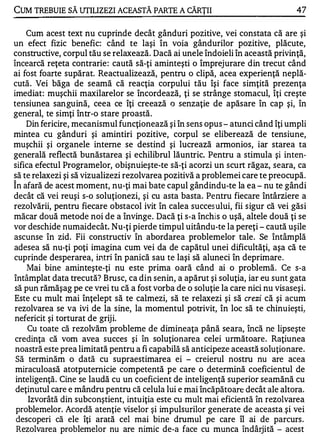 CUM TREBUIE SĂ UTILIZEZI ACEASTĂ PARTE A CĂRŢII                                  47

    Cum acest text nu cuprinde decât gânduri pozitive, vei constata că are şi
un efect fizic benefic: când te laşi în voia gândurilor pozitive, plăcute,
constructive, corpul tău se relaxează. Dacă ai unele îndoieli în această privinţă,
încearcă reţeta contrarie : caută să-ţi aminteşti o împrejurare din trecut când
ai fost foarte supărat. Reactualizează, pentru o clipă, acea experienţă neplă­
cută. Vei băga de seamă că reacţia corpului tău îşi face simţită prezenţa
imediat: muşchii maxilarelor se încordează, ţi se strânge stomacul, îţi creşte
tensiunea san guină, ceea ce îţi creează o senzaţie de apăsare în cap şi, în
general, te simţi într-o stare proastă.
    Din fericire, mecanismul funcţionează şi în sens opus - atunci când îţi umpli
mintea cu gânduri şi amintiri pozitive, corpul se eliberează de tensiune,
muşchii şi organele interne se destind şi lucrează armonios, iar starea ta
generală reflectă bunăstarea şi echilibrul lăuntric. Pentru a stimula şi inten­
sifica efectul Programelor, obişnuieşte-te să-ţi acorzi un scurt răgaz,' seara, ca
să te relaxezi şi să vizualizezi rezolvarea pozitivă a problemei care te preocupă.
"


In afară de acest moment, nu-ţi mai bate capul gândindu-te la ea - nu te gândi
decât că vei reuşi s-o soluţionezi, şi cu asta basta. Pentru fiecare întârziere a
rezolvării, pentru fiecare obstacol ivit în calea succes ului, fii sigur că vei găsi
măcar două metode noi de a învinge . Dacă ţi s-a închis o uşă, altele două ţi se
vor deschide numaidecât. Nu-ţi pierde timpul uitându-te la pereţi - caută uşile
ascunse în zid. Fii constructiv în abordarea problemelor tale. Se întâmplă
adesea să nu-ţi poţi imagina cum vei da de capătul unei dificultăţi, aşa că te
cuprinde desperarea, in.tri în panică sau te laşi să alune ci în deprimare .
    Mai bine aminteşte-ţi nu este prima oară când ai o problemă. Ce s-a
întâmplat data trecută? Brusc, ca din senin, a apărut şi soluţia, iar eu sunt gata
să pun rămăşag pe ce vrei tu că a fost vorba de o soluţie la care nici nu visaseşi.
Este cu mult mai înţelept să te calmezi, să te relaxezi şi să crezi că şi acum
rezolvarea se va ivi de la sine, la momentul potrivit, în loc să te chinuieşti�
nefericit şi torturat de griji.
     Cu toate că rezolvăm probleme de dimineaţa până seara, încă ne lipseşte
 credinţa că vom avea succes şi în soluţionarea celei următoare. Raţiunea
 noastră este prea limitată pentru a fi capabilă să anticipeze această soluţionare.
 Să terminăm o dată cu supraestimarea ei - creierul nostru nu are acea
 miraculoasă atotputernicie competentă pe care o determină coeficientul de
 inteligenţă. Cine se laudă cu un coeficient de inteligenţă superior seamănă cu
 deţinutul care e mândru pentru că celula lui e mai încăpătoare decât ale altora.
     Izvorâtă din subconştient, intuiţia este cu mult mai eficientă în rezolvarea
 problemelor. Acordă atenţie viselor şi impulsurilor generate de aceasta .şi vei
 descoperi că ele îţi arată cel mai bine drumul pe care îl ai de parcurs .
 Rezolvarea problemelor nu are nimic de-a face cu munca îndârjită - acest
 