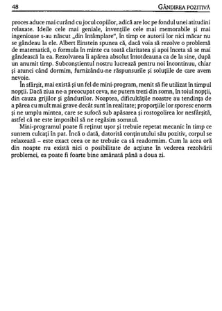 48                                                            GÂNDIREA POZITIVĂ

proces aduce mai curând cu jocul copiilor, adică are loc pe fondul unei atitudini
relaxate. Id�ile cele mai geniale, invenţiile cele mai memorabile şi mai
ingenioase s-au născut "din întâmplare", în timp ce autorii lor nici măcar nu
se gândeau la ele. Albert Einstein spunea că, dacă voia să rezolve o problemă
de matematică, o formula în minte cu toată claritatea şi apoi înceta să se mai
gândească la ea. Rezolvarea îi apărea absolut Întotdeauna ca de la sine, după
un anumit timp. Subconştientul nostru lucrează pentru noi încontinuu, chiar
şi atunci când dormim, fumizându-ne răspunsurile şi soluţiile de care avem
          .

nevole.
     1


    In sfârşit, mai există şi un fel de mini-program, menit să fie utilizat în timpul
nopţii. Dacă ziua ne-a preocupat ceva, ne putem trezi din somn, în toiul nopţii,
din cauza grijilor şi gândurilor. Noaptea, dificultăţile noastre au tendinţa de
a părea cu mult mai grave decât sunt în realitate; proporţiile lor sporesc enorm
şi ne umplu mintea, care se sufocă sub apăsarea şi rostogolirea lor nesfârşită,
astfel că ne este imposibil să ne regăsim somnul.
    Mini-programul poate fi reţinut uşor şi trebuie repetat mecanic în timp ce
                        "


suntem culcaţi în pat. Incă o dată, datorită conţinutului său pozitiv, corpul se
relaxează - este exact ceea ce ne trebuie ca să readonnim. Cum la acea oră
din noapte nu există nici o posibilitate de acţiune în vederea rezolvării
problemei, ea poate fi foarte bine amânată până a doua zi.
 