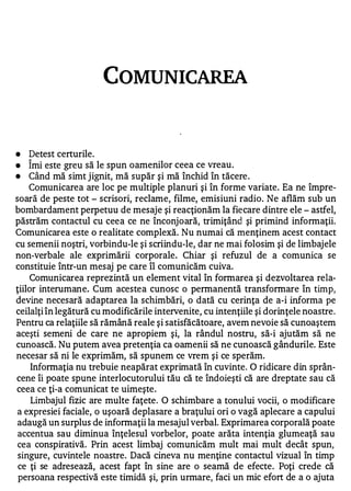 COMUNICAREA



•   Detest certurile.
    1


•   Imi este greu să le spun oamenilor ceea ce vreau .
•   Când mă simt j ignit, mă supăr şi mă închid în tăcere .
    Comunicarea are loc pe multiple planuri şi în forme variate. Ea ne împre­
soară de peste tot - scrisori, reclame, filme, emisiuni radio. Ne aflăm sub un
bombardament perpetuu de mesaje şi reacţionăm la fiecare dintre ele - astfel,
păstrăm contactul cu ceea ce ne înconjoară, trimiţând şi primind informaţii.
Comunicarea este o realitate complexă. Nu numai că menţinem acest contact
cu semenii noştri, vorbindu-le şi scriindu-le, dar ne mai folosim şi de limbajele
non-verbale ale exprimării corporale. Chiar şi refuzul de a comunica se
constituie într-un mesaj pe care îl comunicăm cuiva.
    Comunicarea reprezintă un element vital în formarea şi dezvoltarea rela­
ţiilor interumane. Cum acestea cunosc o permanentă transformare în timp,
devine necesară adaptarea la schimbări, o dată cu cerinţa de a-i informa pe
ceilalţi în legătură cu modificările intervenite, cu intenţiile şi dorinţele noastre .
Pentru ca relaţiile să rămână reale şi satisfăcătoare, avem nevoie să cunoaştem
aceşti semeni de care ne apropiem şi, la rândul nostru, să-i ajutăm să ne
cunoască. Nu putem avea pretenţia ca oamenii să ne cunoască gândurile. Este
necesar să ni le exprimăm, să spunem ce vrem şi ce sperăm.
     Informaţia nu trebuie neapărat exprimată în cuvinte. O ridicare din sprân­
cene îi poate spune interlocutorului tău că te îndoieşti că are dreptate sau că
ceea ce ţi-a comunicat te uimeşte .
     Limbajul fizic are multe faţete . O schimbare a tonului vocii, o modificare
 a expresiei faciale, o uşoară deplasare a braţului ori o vagă aplecare a capului
 adaugă un surplus de informaţii la mesajul verbal. Exprimarea corporală poate
 accentua sau diminua înţelesul vorbelor, poate arăta intenţia glumeaţă sau
 cea conspirativă. Prin acest limbaj comunicăm mult mai mult decât spun,
 singure, cuvintele noastre. Dacă cineva nu menţine contactul vizual în timp
 ce ţi se adresează, acest fapt în sine are o seamă de efecte. Poţi crede că
 persoana respectivă este timidă şi, prin urmare, faci un mic efort de a o ajuta
 