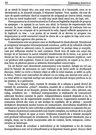 50                                                          GÂNDIREA POZITIVĂ

 să se simtă în largul său; sau poţi avea impresia că e încrezută, ceea ce te
 deranjează şi, în această situaţie, îi răspunzi lapidar. Vezi, aşadar, cât este de
 uşor să apară confuzia : dacă ai suspectat de aroganţă pe cineva timid, reacţia
 ta a fost cu totul inadecvată - cu atât mai mult dacă omul era, de fapt, orb.
     Presupunerea ta că interlocutorul ar fi sfios ori îngâmfat depinde de propria
ta aştept}lre - te aştepţi la un lucru sau altul, în funcţie de experienţele tale
trecute. In mod similar, dacă partenerul tău de discuţie îţi vorbeşte într-un
anumit fel şi nu reuşeşte să te privească în ochi, faptul reflectă aşteptarea Sa
în legătură cu tine - s-ar putea să se teamă că ai deveni tu arogant sau
dispreţlitor şi evită contactul vizual în ideea de a se apăra în faţa unei even­
tuale atitudini agresive din partea ta.
    Comunicarea este un proces care se desfăşoară în două direcţii. Emiţătorul
şi receptorul mesajului interacţionează continuu, astfel că îşi schimbă rolurile
pe rând. Când te adresezi cuiva, îi "monitorizezi" în acelaşi timp şi reacţiile,
care pot influenţa modul în care continui. Dacă vezi că soţia sau soţul tău
începe să se încrunte la auzul relatării incidentului de la birou, s-ar putea să
decizi pe loc să nu-i mai povesteşti şi despre un alt eveniment neplăcut, care
i-ar produce altă supărare. Dacă el (ea) este supărat(ă) , te superi şi tu, deci e
mai bine să păstrezi pacea şi armonia întrerupând conversaţia.
    Un alt factor care determină comunicarea este mediul. Adopţi un rol sau
altul în funcţie de persoana cu care vorbeşti şi de locul unde se desfăşoară
discuţia. Altfel va vorbi o femeie când se află în rolul mamei, şi altfel ca şefă,
la birou. Tonul unei convorbiri de afaceri cu un coleg sau asociat este unul, şi
cu totul altfel se exprimă acelaşi om atunci când discută despre profesia sa cu
un prieten, la o petrecere.
    Cum, de-a lungul vieţii, suntem în situaţia de a adopta o gamă destul de
variată de asemenea "roluri", maniera noastră de a comunica trebuie să fie
flexibilă. Trebuie să ne însuşim, pentru fiecare din acestea - elev, părinte, soţ,
coleg, subaltern etc. - limbajul corespunzător şi mijloacele de comunicare
adecvate fiecărui context în parte . Adaptabilitatea noastră depinde şi ea, în
mare măsură, tot de experienţele noastre din trecut. Capacitatea noastră de a
comunica derivă din ceea ce am învăţat în copilărie, de la părinţi - această
învăţătură determină modul nostru de comunicare, dezvoltarea modelelor de
comunicare şi felul în care cultivăm şi păstrăm comunicarea cu oamenii din jur.
    Pentru că procesul comunicării este foarte complex, nu trebuie să ni se pară
surprinzător faptul că apar şi erori. Abilitatea noastră de a trimite mesajele
                                           ,...


este profund influenţată de sentimente. In unele împrejurări rămânem, pur şi
simplu, muţi, iar în altele reacţionăm atât de violent, încât, temporar, comu-
 .         ,...

nlcarea se Intrerupe.
    Cazul limită de scindare a individului şi de îndepărtare a lui de lumea
înconjurătoare este cel al schizofreniei şi al depresiei foarte grave. Atunci când
 