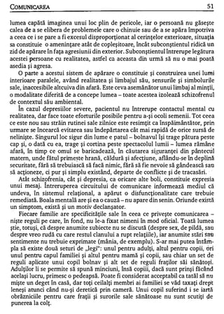 COMUNICAREA                                                                      51


lumea capătă imaginea unui loc plin de pericole, iar o persoană nu găseşte
calea de a se elibera de problemele care o chinuie sau de a se apăra împotriva
a ceea ce i se pare a fi excesul disproporţionat al cerinţelor exterioare, situaţi a
sa constituie o ameninţare atât de copleşitoare, încât subconştientul ridică un
zid de apărare în faţa agresiunii din exterior. Subconştientul întrerupe legătura
acestei persoane cu realitatea, astfel ca aceasta din urmă să nu o mai poată
asedia şi agresa.
    O parte a acestui sistem de apărare o constituie şi construirea unei lumi
interioare paralele, având realitatea şi limbajul său, sensurile şi simbolurile
sale, inaccesibile altcuiva din afară. Este ceva asemănător unui limbaj al minţii,
o modalitate diferită de a concepe lumea - toate acestea izolează schizofrenu1
de contextul său ambiental.
    În cazul depresiilor severe, pacientul nu întrerupe contactul mental cu
realitatea, dar face toate eforturile posibile pentru a-şi ocoli semenii. Tot ceea
ce este nou sau străin rutinei sale zilnice este resimţit ca înspăimântător, prin
urmare se încearcă evitarea sau îndepărtarea cât mai rapidă de orice sursă "de
nelinişte. Singurul loc sigur din lume e patul - bolnavul îşi trage pătura peste
cap şi, o dată cu ea, trage şi cortina peste spectacolul lumii - lumea rămâne
afară, în timp ce omul se baricadează, în căutarea siguranţei din pântectÎ l
matern, unde fătul prime�te hrană, căldură şi afecţiune, aflându-se în deplină
securitate, fără să trebuiască să facă nimic, fără să fie nevoie să gândească sau
să acţioneze, ci pur şi simplu existând, departe de conflicte şi de tracasări. -  -




    Atât schizofrenia, cât şi depresia, ca oricare alte boli, constituie expresia
              1


unui mesaj . Intreruperea circuitului de comunicare informează mediul că
undeva, în sistemul relaţional, a apărut o disfuncţionalitate care trebuie
remediată. Boala mentală are şi ea o cauză - nu apare din senin. Oriunde există
un simptom, există şi un motiv declanşator.
    Fiecare familie are specificităţile sale în ceea ce priveşte comunicarea -
nişte reguli pe care, în fond, nu le-a fixat nimeni în mod oficial. Toată lumea
ştie, totuşi, că despre anumite subiecte nu se discută (despre sex, de pildă, sau
despre vreo rudă cu care restul clanului a rupt relaţiile) , iar anumite stări s?tt
sentimente nu trebuie exprimate (mânia, de exemplu) . S-ar mai putea întâm­
pla să existe două seturi de "legi" : unul pentru adulţi, altul pentru copii, ori
 unul pentru capul familiei şi altul pentru mamă şi copii, sau chiar un set de
 reguli aplicate unui copil bolnav şi alt set de reguli fraţilor săi sănătoşi.
 Adulţilor li se permite să spună minciuni, însă copiii, dacă sunt prinşi făcând
 acelaşi lucru, primesc o pedeapsă. Poate fi considerat acceptabil ca tatăl să 'nu
 mişte un deget în casă, dar toţi ceilalţi membri ai familiei se văd taxaţi drept
 leneşi atunci când nu-şi deretică prin cameră. Unui copil suferind i se iartă
 obrăzniciile pentru care fraţii şi surorile sale sănătoase nu sunt scutiţi �e
 punerea la colţ.
 