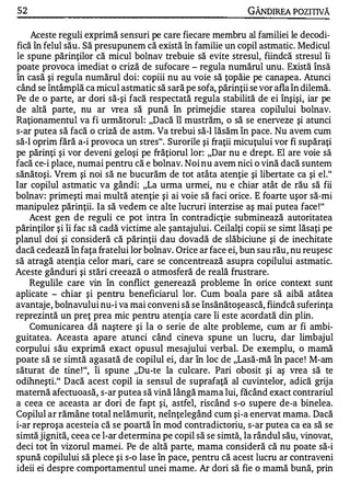 52                                                            GÂNDlREA POZITIVĂ

    Aceste reguli exprimă sensuri pe care fiecare membru al familiei le decodi­
fică în felul său . Să presupunem că există în familie un copil astmatic. Medicul
le spune părinţilor că micul bolnav trebuie să evite stresul, fiindcă stresul îi
poate provoca imediat o criză de sufocare - regula numărul unu. Există însă
în casă şi regula numărul doi: copiii nu au voie să ţopăie pe canapea. Atunci
când se întâmplă ca micul astmatic să sară pe sofa, părinţii se vor afla în dilemă.
Pe de o parte, ar dori să -şi facă respectată regula stabilită de ei înşişi, iar pe
de altă parte, nu ar vrea să pună în primejdie starea copilului bolnav.
Raţionamentul va fi următorul: "Dacă îl mustrăm, o să se enerveze şi atunci
s-ar putea să facă o criză de astm. Va trebui să-I lăsăm în pace. Nu avem cum
să-I oprim fără a-i provoca un stres". Surorile şi fraţii micuţului vor fi supăraţi
pe părinţi şi vor deveni geloşi pe frăţiorul lor: "Dar nu e drept. El are voie să
facă ce-i place, numai pentru că e bolnav. Noi nu avem nici o vină dacă suntem
sănătoşi. Vrem şi noi să ne bucurăm de tot atâta atenţie şi libertate ca şi el."
Iar copilul astmatic va gândi: "La urma urmei, nu e chiar atât de rău să fii
bolnav: primeşti mai multă atenţie şi ai voie să faci orice. E foarte uşor să-mi
manipulez părinţii. Ia să vedem ce alte lucruri interzise aş mai putea face ! "
    Acest gen d e reguli ce pot intra în contradicţie subminează autoritatea
părinţilor şi îi fac să cadă victime ale şantajului. Ceilalţi copii se simt lăsaţi pe
planul doi şi consideră că părinţii dau dovadă de slăbiciune şi de inechitate
dacă cedează în faţa fratelui lor bolnav. Orice ar face ei, bun sau rău, nu reuşesc
să atragă atenţia celor mari, care se concentrează asupra copilului astmatic.
Aceste gânduri şi stări creează o atmosferă de reală frustrare.
    Regulile care vin în conflict generează probleme în orice context sunt
aplicate - chiar şi pentru beneficiarul lor. Cum boala pare să aibă atâtea
avantaje, bolnavului nu-i va mai conveni să se însănătoşească, fiindcă suferinţa
reprezintă un preţ prea mic pentru atenţia care îi este acordată din plin.
    Comunicarea dă naştere şi la o serie de alte probleme, cum ar fi ambi­
guitatea. Aceasta apare atunci când cineva spune un lucru, dar limbajul
corpului său exprimă exact opusul mesajului verbal. De exemplu, o mamă
poate să se simtă agasată de copilul ei, dar în loc de "Lasă-mă în pace ! M-am
săturat de tine ! ", îi spune "Du-te la culcare . Pari obosit şi aş vrea să te
odihneşti." Dacă acest copil ia sensul de suprafaţă al cuvintelor, adică grija
maternă afectuoasă, s-ar putea să vină lângă mama lui, făcând exact contrariul
a ceea ce aceasta ar dori de fapt şi, astfel, riscând s-o supere de-a binelea.
Copilul ar rămâne total ne lămurit, neînţelegând cum şi-a enervat mama. Dacă
i-ar reproşa acesteia că se poartă în mod contradictoriu, s-ar putea ca ea să se
simtă jignită, ceea ce l-ar determina pe copil să se simtă, la rândul său, vinovat,
deci tot în vizorul mamei. Pe de altă parte, mama consideră că nu poate să-i
spună copilului să plece şi s-o lase în pace, pentru că acest lucru ar contraveni
ideii ei despre comportamentul unei mame. Ar dori să fie o mamă bună, prin
 