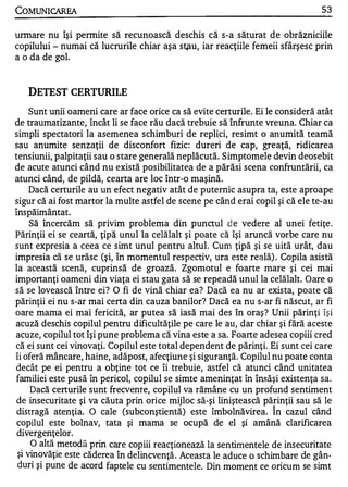 COMUNICAREA                                                                      53

urmare nu îşi permite să recunoască deschis că s-a săturat de obrăzniciile
copilului - numai că lucrurile chiar aşa stau, iar reacţiile femeii sfârşesc prin
a o da de gol.


    DETEST CERTURILE
     Sunt unii oameni care ar face orice ca să evite certurile. Ei le consideră atât
de traumatizante, încât li se face rău dacă trebuie să înfrunte vreuna. Chiar ca
simpli spectatori la asemenea schimburi de replici, resimt o anumită teamă
sau anumite senzaţii de disconfort fizic: dureri de cap, greaţă, ridicarea
tensiunii, palpitaţii sau o stare generală neplăcută. Simptomele devin deosebit
de acute atunci când nu există posibilitatea de a părăsi scena confruntării, ca
atunci când, de pildă, cearta are loc într-o maşină.
     Dacă certurile au un efect negativ atât de puternic asupra ta, este aproape
sigur că ai fost martor la multe astfel de scene pe când erai copil şi că ele te-au
A   ... .   A

lnspalmantat.
     Să încercăm să privim problema din punctul d e vedere al unei fetiţe .
Părinţii ei se ceartă, ţipă unul la celălalt şi poate că îşi aruncă vorbe care nu
sunt expresia a ceea ce simt unul pentru altul. Cum ţipă şi se uită urât, dau
impresia că se urăsc (şi, în momentul respectiv, ura este reală) . Copila asistă
la această scenă, cuprinsă de groază. Zgomotul e foarte mare şi cei mai
importanţi oameni din viaţa ei stau gata să se repeadă unul la celălalt. Oare o
să se lovească între ei? O fi de vină chiar ea? Dacă ea nu ar exista, poate că
părinţii ei nu s-ar mai certa din cauza banilor? Dacă ea nu s-ar fi născut, ar fi
oare mama ei mai fericită, ar putea să iasă mai des în oraş ? Unii părinţi îş i
acuză deschis copilul pentru dificultăţile pe care le au, dar chiar şi fără aceste
acuze, copilul tot îşi pune problema că vina este a sa. Foarte adesea copiii cred
că ei sunt cei vinovaţi. Copilul este total dependent de părinţi. Ei sunt cei care
îi oferă mâncare, haine, adăpost, afecţiune şi siguranţă. Copilul nu poate conta
decât pe ei pentru a obţine tot ce îi trebuie, astfel că atunci când unitatea
familiei este pusă în pericol, copilul se simte ameninţat în însăşi existenţa sa.
     Dacă certurile sunt frecvente, copilul va rămâne cu un profund sentiment
de insecuritate şi va căuta prin ori ce mijloc să-şi liniştească părinţii sau să le
 distragă atenţia. O cale (subconştientă) este îmbolnăvirea. Î n cazul 'când
 copilul este bolnav, tata şi mama se ocupă de el şi amână clarificarea
 divergenţelor.
     O altă metodă prin care copiii reacţionează la sentimentele de insecuritate
 şi vinovăţie este căderea în delincvenţă . Aceasta le aduce o schimbare de gân­
 duri şi pune de acord faptele cu sentimente le. Din moment ce oricum se simt
 