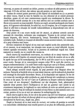 5.4                                                        GÂNDIREA POZITIVĂ

 vinovaţi, ar putea să comită un delict, pentru ca măcar să aibă pentru ce să fie
 vinovaţi. O fi rău să furi, dar măcar aşa ştii pentru ce eşti vinovat.
    Teama de certuri poate proveni şi din faptul că niciodată nu ţi s-a permis
 să ridici vocea. Dacă la tine în familie nu era obiceiul să se emită proteste
 deschise, poate că cel care contravenea regulii era condamnat la tăcere. Î n
unele familii există uzanţa de a nu mai adresa nici un cuvânt aceluia care a
făcut ceva socotit ca inacceptabil. Pentru un copil, această pedeapsă este foarte
grea. A fi ignorat echivalează, în ochii lui, cu a fi respins, iar a fi respins atunci
când te afli într-o situaţie de totală vulnerabilitate şi dependenţă este cât se
poate de dureros.
    Deşi poate că s-au scurs mulţi ani de atunci, ai păstrat urmele acestor
senzaţii de vinovăţie, nelinişte sau respingere. Teama ta de certuri vine de
                                                        1


foarte departe1 din trecut. Aminteşte-ţi, totuşi. Intreabă-ţi fraţii, surorile,
celelalte rude . Indată ce reuşeşti să identifici cauza acestei temeri, vei constata
că o poţi elimina mai lesne.
    Devino conştient de faptul că nu mai eşti copilul acela din amintirile tale,
că ai crescut, te-ai maturizat, iar situaţia este acum cu totul diferită. Aceste
temeri aparţin trecutului. Acum ai tu puterea să stabileşti reguli noi. Când
oamenii se ceartă, nu se ceartă din cauza ta.
    Dacă cineva îşi manifestă enervare a, nu trebuie să te simţi vinovat. Până
acum trebuie să fi înţeles că semenii noştri au tot felul de motive să nu se afle
în apele lor s.!lu să fie nemulţumiţi, dar în 99 la sută din cazuri nu tu reprezinţi
�cest motiv. Incepe să te concentrezi asupra celor 99 la sută din motive, nu
        .
                                    1


asupra neînsemnatului 1 la sută ! Intre noile reguli pe care ţi le fixezi, stabileşte
clar că eşti nevinovat, până în clipa când ţi se dovedeşte contrariul.
<
    Dacă adopţi această nouă regulă, îţi poţi permite să-ţi lărgeşti sfera de
            1


acţiune. Intrucât ai hotărât să nu te mai simţi vinovat, eşti în măsură să abordezi
    .
                                                                             1


noi strategii în discuţiile încordate. Brusc, ai la dispoziţie noi opţiuni. In loc de
a te teme să-i asculţi pe alţii certându-se, poţi să începi să-i urmăreşti cu interes
în ceea ce îşi spun. Ce vor ei? Care ar fi părerea ta despre subiectul disputei?
Cine crezi că are dreptate? (Indiferent cui dai dreptate, însă, păstrează-ţi
                               1


opiniile doar pentru tine ! ) Inchipuie-ţi că eşti un gazetar care asistă la un
eveniment important, în legătură cu care trebuie să scrie un articol pentru a-şi
infonna cititorii. Poţi să vorbeşti în modul cel mai firesc cu doi oameni care s-au
certat, pentru că tu nu ai nici un amestec în neînţelegerile lor.
    Dacă cineva ţipă la tine, în loc să te dai peste cap să îl (o) linişteşti, ai putea
să-i spui deschis că refuzi să discuţi până ce nu-şi regăseşte calmul - astfel, pui
receptorul în furcă sau, după caz, pleci.
    După ce încetezi să te mai temi de certuri, vei vedea că poziţia ta socială
s-a consolidat: dobândeşti mai multă putere şi un plus de influenţă, pentru că
 