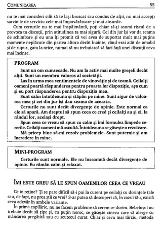 COMUNICAREA                                                                        55

nu te mai consideri silit să te laşi bruscat sau condus de alţii, nu mai accepţi
sarcinile de serviciu cele mai împovărătoare şi mai absurde.
    Cum certurile nu te mai înspăimântă, poţi chiar să-ţi asumi riscul de a
provoca tu discuţii, prin atitudinea ta mai sigură. Cei din jur îşi vor da seama
de schimbare şi eu una îţi promit că vei avea de suportat mult mai puţine
momente neplăcute din partea altora decât înainte, când erai atât de amabil
şi de supus, gata la orice, numai să nu trebuiască să faci faţă unei discuţii ceva
           A   •

mal mcmse.
   •




       PROGRAM
           Sunt un om cumsecade . Nu am la activ mai multe greşeli dec ât
       alţii. Sunt un membru valoros al societăţii.
           Las în urma mea sentimentele de vinovăţie şi de teamă. Ceilalţi
       oameni poartă răspunderea pentru proasta lor dispoziţie, aşa cum
       şi eu port răspunderea pentru dispoziţia mea.
           Sunt calm Întotdeauna şi stăp ân pe mine. Sunt sigur de valoa­
       rea mea şi cei din jur îşi dau seama de aceasta.
           Certurile nu sunt decât divergenţe de opinie. Este normal ca
       ele să apară. Am dreptul să spun ceea ce cred şi ceilalţi au şi ei, la
       rându1 lor, acelaşi drept.
           Spun ceea ce vreau să spun cu calm şi îmi formulez limpede ce­
       rerile. Ceilalţi oameni mă ascultă. întotdeauna se găseşte o rezolvare.
           Mă pricep bine să-mi rezolv problemele. Sunt puternic şi am
       încredere în mine.


       MINI-PROGRAM
          Certurile sunt normale. Ele nu înseamnă decât divergenţe de
       opinie. Eu rămân calm şi relaxat.


   "


       IMI ESTE GREU SĂ LE SPUN OAMENILOR CEEA CE VREAU
   Ce te reţine? Ţi se pare dificil să-i pui la curent pe ceilalţi cu dorinţele tale
sau, de fapt, nu prea ştii ce vrei? S-ar putea să descope ri că, în cazul tău, .există
ceva adevăr în amb ele variante .
       A


   In prima copilărie , nu ne facem problem e să cerem ce dorim. Bebeluş ul nu
trebuie decât să ţipe şi, cu puţin noroc, se găseşte cineva care să alerge cu
mâncare a pregătită sau cu scutecul curat. Chiar şi ceva mai târziu, metoda
 