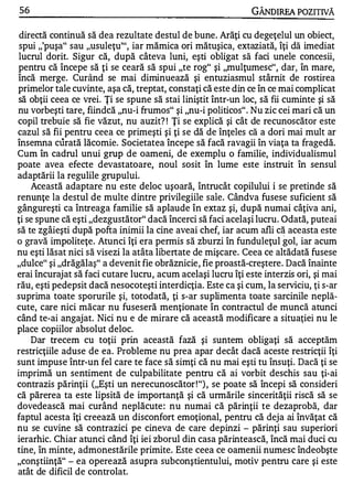 56                                                            GÂNDlREA POZITIVĂ

 directă continuă să dea rezultate destul de bune. Arăţi cu degeţelul un obiect,
 spui ,,'puşa" sau "usuleţu''', iar mămica ori mătuşica, extaziată, îţi dă imediat
 lucrul dorit. Sigur că, după câteva luni, eşti obligat să faci unele concesii,
pentru că începe să ţi se ceară să spui "te rog" şi "mulţumesc", dar, în mare,
încă merge. Curând se mai diminuează şi entuziasmul stârnit de rostirea
primelor tale cuvinte, aşa că, treptat, constaţi că este din ce în ce mai complicat
să obţii ceea ce vrei. Ţi se spune să stai liniştit într-un loc, să fii cuminte şi să
nu vorbeşti tare, fiindcă "nu-i frumos" şi "nu-i politicos" . Nu zic cei mari că un
copil trebuie să fie văzut, nu auzit? ! Ţi se explică şi cât de recunoscător este
cazul să fii pentru ceea ce primeşti şi ţi se dă de înţeles că a dori mai mult ar
însemna curată lăcomie. Societatea începe să facă ravagii în viaţa ta fragedă.
Cum în cadrul unui grup de oameni, de exemplu o familie, individualismul
poate avea efecte devastatoare, noul sosit în lume este instruit în sensul
adaptării la regulile grupului.
     Această adaptare nu este deloc uşoară, întrucât copilului i se pretinde să
renunţe la destul de multe dintre privilegiile saÎe. Cândva fusese suficient să
gângureşti ca întreaga familie să aplaude în extaz şi, după numai câţiva ani,
ţi se spune că eşti "dezgustător" dacă încerci să faci acelaşi lucru. Odată, puteai
să te zgâieşti după pofta inimii la cine aveai chef, iar acum afli c� aceasta este
o gravă impoliteţe. Atunci îţi era permis să zburzi în funduleţul gol, iar acum
nu eşti lăsat nici să visezi la atâta libertate de mişcare. Ceea ce altădată fusese
"dulce" şi "drăgălaş" a devenit fie obrăznicie, fie proastă-creştere. Dacă înainte
erai încurajat să faci cutare lucru, acum acelaşi lucru îţi este interzis ori, şi mai
rău, eşti pedepsit dacă nesocoteşti interdicţia. Este ca şi cum, la serviciu, ţi s-ar
suprima toate sporurile şi, totodată, ţi s-ar suplimenta toate sarcinile neplă­
cute, care nici măcar nu fuseseră menţionate în contractul de muncă atunci
când te-ai angajat. Nici nu e de mirare că această modificare a situaţiei nu le
place copiilor absolut deloc.
     Dar trecem cu toţii prin această fază şi suntem obligaţi să acceptăm
restricţiile aduse de ea. Probleme nu prea apar decât dacă aceste restricţii îţi
sunt impuse într-un fel care te face să simţi că nu mai eşti tu însuţi. Dacă ţi se
imprimă un sentiment de culpabilitate pentru că ai vorbit deschis sau ţi-ai
contrazis părinţii ("Eşti un nerecunoscător ! ") , se poate să începi să consideri
că părerea ta este lipsită de importanţă şi că urmările sincerităţii riscă să se
dovedească mai curând neplăcute : nu numai că părinţii te dezaprobă, dar
faptul acesta îţi creează un disconfort emoţional, pentru că deja ai învăţat că
nu se cuvine să contrazici pe cineva de care depinzi - părinţi sau superiori
ierarhic. Chiar atunci când îţi iei zborul din casa părintească, încă mai duci cu
tine, în minte, admonestările primite. Este ceea ce oamenii numesc îndeobşte
"conştiinţă" - ea operează asupra subconştientului, motiv pentru care şi este
atât de dificil de controlat.
 
