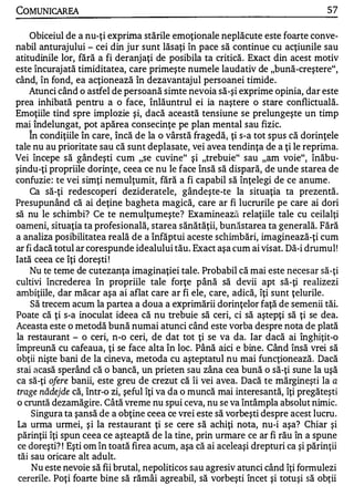 COMUNICAREA                                                                        57

     Obiceiul de a nu-ţi exprima stările emoţionale neplăcute este foarte conve­
nabil anturajului - cei din jur sunt lăsaţi în pace să continue cu acţiunile sau
atitudinile lor, fără a fi deranjaţi de posibila ta critică. Exact din acest motiv
este încurajată timiditate a, care primeşte numele laudativ de "bună-creştere",
când, în fond, ea acţionează în dezavantajul persoanei timide.
    Atunci când o astfel de persoană simte nevoia să-şi exprime opinia, dar este
prea inhibată pentru a o face, înlăuntrul ei ia naştere o stare conflictuală.
Emoţiile tind spre implozie şi, dacă această tensiune se prelungeşte un timp
mai îndelungat, pot apărea consecinţe pe plan mental sau fizic.
   A


     In condiţiile în care, încă de la o vârstă fragedă, ţi s-a tot spus că dorinţele
tale nu au prioritate sau că sunt deplasate, vei avea tendinţa de a ţi le reprima.
Vei începe să gândeşti cum "se cuvine" şi "trebuie" sau "am voie", înăbu­
şindu-ţi propriile dorinţe, ceea ce nu le face însă să dispară, de unde starea de
confuzie : te vei simţi nemulţumit, fără a fi capabil să înţelegi de ce anume .
     Ca să-ţi redescoperi dezideratele, gândeşte-te la situaţia ta prezentă.
Presupunând că ai deţine bagheta magică, care ar fi lucrurile pe care ai dori
să nu le schimbi? Ce te nemulţumeşte? Examinează relaţiile tale cu ceilalţi
oameni, situaţia ta profesională, starea sănătăţii, bunăstarea ta generală. Fără
a analiza posibilitatea reală de a înfăptui aceste scllimbări, imaginează-ţi cum
ar fi dacă totul ar corespunde idealului tău. F,xact aşa cum ai visat. Dă-i drumul!
Iată ceea ce îţi doreşti !
     Nu te teme de cutezanţa imaginaţiei tale. Probabil că mai este neces ar să-ţi
cultivi încrederea în propriile tale forţe până să devii apt să-ţi realizezi
ambiţiile, dar măcar aşa ai aflat care ar fi ele, care, adică, îţi sunt ţelurile.
     Să trecem acum la partea a doua a exprimării dorinţelor faţă de semenii tăi.
Poate că ţi s-a inoculat ideea că nu trebuie să ceri, ci să aştepţi să ţi se dea.
Aceasta este o metodă bună numai atunci când este vorba despre nota de plată
la restaurant - o ceri, n-o ceri, de dat tot ţi se va da. Iar dacă ai înghiţit-o
împreună cu cafeaua, ţi se face alta în loc. Până aici e bine. Când însă vrei să
obţii nişte bani de la cineva, metoda cu aşteptatul nu mai funcţionează. Dacă
stai acasă sperând că o bancă, un prieten sau zâna cea bună o să-ţi sune la uşă
ca să-ţi ofere banii, este greu de crezut că îi vei avea. Dacă te mărgineşti la a
trage nădejde că, într-o zi, şeful îţi va da o muncă mai interesantă, îţi pregăteşti
o cruntă dezamăgire. Câtă vreme nu spui ceva, nu se va întâmpla absolut nimic.
      Singura ta şansă de a obţine ceea ce vrei este să vorbeşti despre acest lucru.
La urma urmei, şi la restaurant ţi se cere să achiţi nota, nu-i aşa? Chiar şi
părinţii îţi spun ceea ce aşteaptă de la tine, prin urmare ce ar fi rău în a spune
 ce doreşti? ! Eşti om în toată firea acum, aşa că ai aceleaşi drepturi ca şi părinţii
 tăi sau oricare alt adult.
      Nu este nevoie să fii brutal, nepoliticos sau agresiv atunci când îţi fonnulezi
 cererile. Poţi foarte bine să rămâi agreabil, să vorbeşti încet şi totuşi să obţii
 