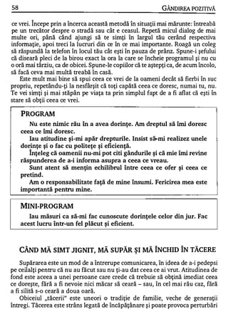 58                                                                     GÂNDlREA POZITNĂ
               ,.


ce vrei. Incepe prin a încerca această metodă în situaţii mai mărunte : întreabă
pe un trecător despre o stradă sau cât e ceasul. Repetă micul dialog de mai
multe ori, până când ajungi să te sirnţi în larg'�l tău cerând respectiva
informaţie, apoi treci la lucruri din ce în ce mai importante. Roagă un coleg
să răspundă la telefon în locul tău cât eşti în pauza de prânz. Spune-i şefului
că diseară pleci de la birou exact la ora la care se încheie programul şi nu cu
o oră mai târziu, ca de obicei. Spune-le copiilor că te aştepţi ca, de acum încolo,
să facă ceva mai multă treabă în casă.
    Este mult mai bine să spui ceea ce vrei de la oameni decât să fierbi în suc
propriu, repetându-ţi la nesfârşit că toţi capătă ceea ce doresc, numai tu, nu .
Te vei simţi şi mai stăpân pe viaţa ta prin simplul fapt de a fi aflat că eşti în
stare să obţii ceea ce vrei.

     PROGRAM
        Nu este nimi c rău În a avea dorinţe. Am dreptul să îmi doresc
     ceea ce îmi doresc.
        Iau atitudine ş i-mi apăr drepturile. Insist s&.mi realizez unele
     dorinţe şi o fac cu politeţe ş i eficienţă.
          ,.


        Inţeleg că oamenii nu-mi pot citi gândurile şi că mie îmi revine
     răspunderea de a-i informa asupra a ceea ce vreau.
        Sunt atent să menţin echilibrul între ceea ce ofer şi ceea ce
     pretind .
        Am o responsabilitate faţă de mine însumi. Fericirea mea este
     importantă pentru mine.

     MINI-PROGRAM
        Iau măsuri ca să-mi fac cunoscute dorinţele celor din jur. Fac
     acest lucru Într-un fel plăcut ş i eficient.


      A              ..,                   ..,      ..,      ..,   A        A    ..,

     CAND           MA     SIMT JIGNIT,   MA     SUPAR ŞI   MA     INCHID IN TACERE
    Supărarea este un mod de a întrerupe comunicarea, în ideea de a-i pedepsi
pe ceilalţi pentru că nu au făcut sau nu ţi-au dat ceea ce ai vrut. Atitudinea de
fond este aceea a unei persoane care crede că trebuie să obţină imediat ceea
ce doreşte, fără a fi nevoie nici măcar să ceară - sau, în cel mai rău caz, fără
a fi silită s-o ceară a doua oară.
    Obiceiul "tăcerii" este uneori o tradiţie de familie, veche de generaţii
întregi. Tăcerea este strâns legată de încăpăţânare şi poate provoca perturbări
 