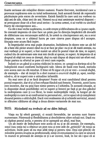 COMUNICAREA                                                                        59

foarte serioase ale relaţiilor dintre oameni. Foarte frecvent, incidentul care a
provocat supărarea este cu totul neînsemnat, însă această formă de represalii
păcătuieşte prin exces de severitate. Există familii în care unii nu vorbesc cu
alţii ani de zile, chiar zeci de ani. Nimeni nu-şi mai aminteşte motivul disputei -
se presupune doar că a fost unul serios - la urma unnei, n-ai vorbit cu unchiul
Harry de cincisprezece ani. . .
    Cu cât e mai veche supărarea, cu atât creşte şi dificultatea de a-i pune capăt.
Se creează impresia că cine face un prim pas în direcţia împăcării dă dovadă
de slăbiciune sau recunoaşte astfel că, în urmă cu cincisprezece ani, nu a avut
dreptate, ceea ce e ultimul lucru pe care cineva pare dispus să-I accepte .
Situaţia este acum fără ieşire.
   1


    In împrejurări ceva mai puţin dramatice, închiderea în tăcere este un alt fel
de a bate din picior atunci când nu ţi se face pe plac: nu ţi se dă toată atenţia, nu
mai vorbeşti şi te superi; a fost numit un altul în postul vizat de tine, te superi;
cadoul tău de aniversare este mai mic decât ai sperat, te superi. Ai impresia că ai
dreptul să obţii tot ceea ce doreşti, deşi nu eşti dispus să depui nici un efort real.
Peste partea cu efortul se pare că treci cam repede.
   1


    Indată ce un gând ţi-a prins rădăcini în minte, te aştepţi ca dorinţa să-ţi fie
îndeplinită exact conform închipuirii tale . Ideea de bază este bună, metoda
este aceea care nu dă rezultat. E bine să fii sigur că ştii ce vrei - o nouă slujbă,
de exemplu - dar să insişti în a dori numai o anumită slujbă şi, apoi, neobţi­
nând-o, să te superi este o atitudine infantilă.
    Nu mai cere să ţi se facă dreptate ! Poate că erai candidatul ideal pentru
postul respectiv, dar el ţi-a fost refuzat fiindcă eşti femeie. Teoretic, acest lucru
                                                              1


este incorect, dar nu poţi face nimic pentru a-l schimba. In această situaţie, ai
la dispoziţie două posibilităţi: ori te superi şi întorci pe faţă şi pe dos gândul
la nedreptatea care ţi s-a făcut, la toate nedreptăţile vieţii, la lungul şir de
nedreptăţi cu care te-ai confruntat tu personal etc., ori te apuci să-ţi completezi
dosarul pentru o altă slujbă. Dacă vrei realmente să-ţi schimbi serviciul, atunci
te sfătuiesc călduros să alegi a doua dintre variantele de mai sus .

NOTĂ:    Niciodată nu trebuie să ne dăm bătuţi.

    Viaţa nu îţi oferă garanţii, ci ocazii favorabile, iar acestea sunt foarte
numeroase. Păstrează-ţi flexibilitatea şi deschiderea către soluţii noi. Dacă nu
ai căpătat postul acela, e pentru că te aşteaptă un altul, mai bun.
    Un alt motiv de îmbufnare este acela că nu ţi se dă atenţie. De exemplu,
soţul (sau soţia ta) a obţinut un post nou şi este atât de "prins (ă)" de noua sa
activitate, încât pare să nu mai aibă timp şi pentru tine. Deşi eşti plin (ă) de
mândrie pentru reuşita sa profesională, simţi că entuziasmul cu care se aruncă
în muncă te privează de atenţia ce ţi s-ar cuveni, însă, în loc să-i spui că ai
 