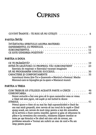 CUPRINS


  CUVÂNT ÎNAINTE - TE ROG SĂ NU CITEŞTI               . . . . . . . . . . . . . .   8


PARTEA ÎNTÂI
  ÎNTÂIETATEA SPIRITULUI ASUPRA MATERIEI:
  EXPERIMENTUL CU PENDULUL     . . . . . . . . . . . . . . . . . . . . . 10
  SUBCONŞTIENTUL . . . . . . . . . . . . . . . . . . . . . . . . . . . . 12
               A                  w


  CE ESTE GANDIREA POZITIVA? .     . . . . . . . . . . . . . . . . . . . 15
                                         .




PARTEA A DOUA
           w       A   w


  CE � FRAMANTA? . . . . . . . . . . . . . . . . . . . . . . . . . . . . 1 9
  INTRĂ ÎN LEGĂTURĂ CU PROPRIUL TĂU SUBCONŞTIENT                    . . . . . .     23
     Exerciţiu de respiraţie. Exerciţiul vacanţei imaginare
  SĂ NE PROGRAMĂM SINGURI SUCCESUL . . . . . . . . . . . . . . . . 30
  CARACTERE ŞI COMPORTAMENTE . . . . . . . . . . . . . . . . . . . 35
    Autoritarul domn Ştie-Tot. Şoarecele • Martirul. Domnul Macho
    Mierosul-care-te-înjunghie-pe-Ia-spate. Maniacul muncii


PARTEA A TREIA
  CUM lREBUIE SĂ UTILIZEZI ACEASTĂ PARTE A CĂRŢII . . . . . . .             46
  CO MUNI CAREA . . . . . . . . . . . . . . . . . . . . . . . . . . . . . . 49
                           1


     Detest certurile. Imi este greu să le spun oamenilor ceea ce vreau
     • Când mă simt jignit, mă supăr şi mă închid în tăcere

  SlRESUL . . . . . . . . . . . . . . . . . . . . . . . . . . . . . . . . . 61
     Primul ajutor. Simt că nu mai fac faţă suprasolicitării. Dacă fac
     cea mai mică greşeală, simt nevoia să iau totul de la capăt. Când
     ajung acasă, am nevoie de mult timp pentru a ieşi din atmosfera
     de la serviciu. Sunt nlereu irascibil, agresiv şi gata să izbucnesc în
     plâns. La revenirea din concediu, relaxarea dispare imediat ce
     intru pe uşa biroului. De când mă simt atât de stresat, am
     probleme sexuale. Tocmai am suferit un atac de cord. Nu am
     timp pentru pauze
 