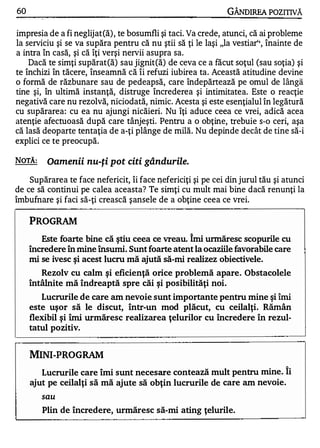 60                                                             GÂNDlREA POZITNĂ
                                                      -




impresia de a fi neglijat(ă) , te bosumfli şi taci. Va crede, atunci, că ai probleme
la serviciu şi se va supăra pentru că nu ştii să ţi le laşi "la vestiar" , înainte de
         "       ...,   .   w   1.

a Intra In casa, ŞI ca IţI verşI nervII asupra sa.
  •                                   •   •   •   •




    Dacă te simţi supărat(ă) sau jignit(ă) de ceva ce a făcut soţul (sau soţia) şi
te închizi în tăcere, înseamnă că îi refuzi iubirea ta. Această atitudine devine
o formă de răzbunare sau de pedeapsă, care îndepărtează pe omul de lângă
tine şi, în ultimă instanţă, distruge încrederea şi intimitatea. Este o reacţie
negativă care nu rezolvă, niciodată, nimic. Acesta şi este esenţialul în legătură
cu supărarea: cu ea nu ajungi nicăieri. Nu îţi aduce ceea ce vrei, adică acea
atenţie afectuoasă după care tânjeşti. Pentru a o obţine, trebuie s-o ceri, aşa
că lasă deoparte tentaţia de a-ţi plânge de milă. Nu depinde decât de tine să-i
explici ce te preocupă.

NOTĂ:        Oamenii nu-ţi pot citi gândurile.
    Supărarea te face nefericit, îi face n-efericiţi şi pe cei din jurul tău şi atunci
de ce să continui pe calea aceasta? Te simţi cu mult mai bine dacă renunţi la
îmbufnare şi faci să-ţi crească şansele de a obţine ceea ce vrei.

      PROGRAM
         Este foarte bine că ştiu ceea ce vreau. Îmi urmăresc scopurile cu
      încredere în mine însumi. Sunt foarte atent la ocaziile favorabile care
      mi se ivesc şi acest lucru mă ajută să-mi realizez obiectivele.
         Rezolv cu calm şi eficienţă orice problemă apare. Obstacolele
      întâlnite mă îndreaptă spre căi şi posibilităţi noi.
         Lucrurile de care am nevoie sunt importante pentru mine şi îmi
      este uş or să le discut, într-un mod plăcut, cu ceilalţi. Rărnân
      flexibil ş i îmi wmăresc realizarea ţelurilor cu încredere în rezul­
      tatul pozitiv.


      MINI-PROGRAM
                                                                                1


         Lucrurile care îmi sunt necesare contează mult pentru mine. Ii
      ajut pe ceilalţi să mă ajute să obţin lucrurile de care am nevoie.
         sau

         Plin de încredere, urmăresc să-mi ating ţelurile.
 
