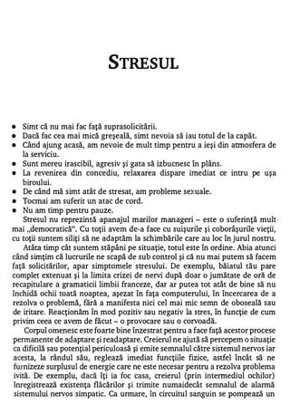 STRESUL



•   Simt că nu mai fac faţă suprasolicitării.
•   Dacă fac cea mai mică greşeală, simt nevoia să iau totul de la capăt.
•   Când ajung acasă, am nevoie de mult timp pentru a ieşi din atmosfera de
    la serviciu.
•   Sunt mereu irascibil, agresiv şi gata să izbucnesc în plâns .
•   La revenirea din concediu, relaxarea dispare imediat ce intru pe uşa
    biroului.
•    De când mă simt atât de stresat, am probleme sexuale.
•   Tocmai am suferit un atac de cord .
•    Nu am timp pentru pauze.
     Stresul nu reprezintă apanajul marilor manageri - este o suferinţă mult         I




mai "democratică". Cu toţii avem de-a face cu suişurile şi coborâşurile vieţii ,
cu toţii suntem siliţi să ne adaptăm la schimbările care au loc în jurul nostru.
     Atâta timp cât suntem stăpâni pe situaţie, totul este în ordine . Abia atunci
când simţim că lucrurile ne scapă de sub control şi că nu mai putem să facem
faţă solicitărilor, apar simptomele stresului. De exemplu, băiatul tău pare
complet extenuat şi la limita crizei de nervi după doar o jumătate de oră de
recapitulare a gramaticii limbii franceze, dar ar putea tot atât de bine să nu
închidă ochii toată noaptea, aşezat în faţa computerului, în încercarea de a
rezolva o problemă, fără a manifesta nici cel mai mic semn de oboseală sau
de iritare . Reacţionăm în mod pozitiv sau negativ la stres, în funcţie de cum
privim ceea ce avem de făcut - o provocare sau o corvoadă.
     Corpul omenesc este foarte bine înzestrat pentru a face faţă acestor procese
permanente de adaptare şi readaptare. Creierul ne ajută să percepem o situaţie
ca dificilă sau potenţial periculoasă şi emite semnalul către sistemul nervos iar
acesta, la rândul său, reglează imediat funcţiile fizice, astfel încât să ne
furnizeze surplusul de energie care ne este necesar pentru a rezolva problema
 ivită. De exemplu, dacă îţi ia foc casa, creierul (prin intermediul ochilor)
înregistrează existenţa flăcărilor şi trimite numaidecât semnalul de alarmă
 sistemului nervos simpatic. Ca urmare, în circuitul sanguin se pompează un
 