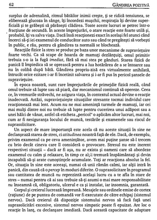 62                                                             GÂNDIREA POZITIVĂ

   surplus de adrenalină, ritmul bătăilor inimii creşte, ţi se ridică tensiunea, se
   eliberează glucoza în sânge, îţi încordezi muşchii, respiraţia îţi devine super­
   ficială şi te grăbeşti să părăseşti clădirea. Toate aceste lucruri se petrec într-o
                             "
   fracţiune de secundă. In aceste împrejurări, o atare reacţie este foarte utilă şi,
.
   probabil, îţi va salva viaţa. Dacă însă reacţionezi exact în acelaşi fel atunci când
  încerci să-ţi iei examenul de conducător auto sau când te pregăteşti să vorbeşti
  în public, e rău, pentru că gândirea ta normală se blochează.
       Reacţiile fizice la stres se produc pe baza unor mecanisme de supravieţuire
  foarte vechi. Ca să scape de hoarda de mamuţi dezlănţuiţi, omul primitiv
  trebuia s-o ia la fugă imediat, fără să mai stea pe gânduri. Starea fizică de
  panică îl împiedica să se oprească pentru a lua hotărârea de a se întoarce sau
  nu în colibă după bâtă. Gândirea propriu-zisă era virtualmente anihilată,
  întrucât orice ezitare i-ar fi încetinit salvarea şi i-ar fi pus în pericol şansele de
  supravieţuire.
       "
       In epoca noastră, sunt rare împrejurările de primejdie fizică reală, când
  omul trebuie să lupte s au să piară, dar mecanismul continuă să opereze. Ceea
  ce, în vremurile străvechi, ne asigura viaţa, în contextul actual devine o reacţie
  inadecvată. Astăzi, supravieţuieşte situaţiilor stresante tocmai individul care
  reacţionează mai lent. Acum nu ne mai ameninţă turmele de mamuţi, iar cei
  mai mulţi dintre noi nu trebuie să lupte pentru cucerirea unui adăpost sau a
  unei hălci de vânat, astfel că eticheta "pericol" o aplicăm altor lucruri, mai noi,
  cum ar fi nesiguranţa locului de muncă, testările şi examenele sau riscul de
  suprasolicitare .
       Un aspect de mare importanţă este acela că nu aceste situaţii în sine ne
  declanşează starea de stres, ci atitudinea noastră faţă de ele. Dacă, de exemplu,
  privim examenul ca pe ceva ameninţător, avem mai puţine şanse să-I trecem
  cu brio decât cineva care îl consideră o provocare. Stresul nu este inerent
  respectivei situaţii - dacă ar fi aşa, nu ar exista şi oameni care să abordeze
  examenul cu calm şi relaxare, în timp ce alţii tremură înspăimântaţi şi devin
  incapabili să-şi arate cunoştinţele acumulate. 'roţi ar reacţiona absolut la fel.
  Or, situaţia în sine este aceeaşi, numai că unii rămân calmi, iar alţii intră în
  panică, din cauză că o percep în moduri diferite . O suprasolicitare în programul
  sau cantitatea de muncă nu reprezintă acelaşi lucru cu a te afla în stare de
  stres - numai pentru că ai sau trebuie să-ţi asumi o mai mare responsabilitate
  nu înseamnă că, obligatoriu, ulcerul e ca şi instalat, iar insomnia, garantată.
       Corpul şi creierul lucrează împreună. Mesajele sau ordinele emise de cortex
  (raţiune) de pe puntea de comandă vor fi executate de către echipaj (sistemul
  nervos) . Dacă creierul dă dispoziţie sistemului nervos să facă faţă unei
  suprasolicitări excesive, sistemul nervos simpatic poate fi epuizat. Are loc o
  reacţie în lanţ, cu declanş are imediată. Dacă această capacitate de adaptare
 