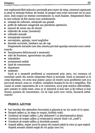 STRESUL                                                                       63


este exploatată fără măsură o perioadă prea mare de timp, sistemul capotează
şi omul se trezeşte bolnav de inimă, în pragul unei crize nervoase ori al unui
ulcer, Însă corpul ne trimite avertismente cu mult înainte. Simptomele fizice
la care trebuie să fim atenţi sunt următoarele :
•   senzaţii de sufocare, ameţeală sau greaţă
•   poftă de mâncare exagerată sau pierderea apetitului
•   excesul de tutun sau de alcool
•   tulburări de somn (insomnii)
•   tulburări sexuale
                      •   W

    tranSpIraţIe exceSIva
          •   •


•

•   nervozitate, agitaţie, rosul unghiilor
•   durerile cervicale, lombare sau de cap
    Simptomele mentale care dau alarma privind apariţia stresului sunt urmă-
toarele :
•   funcţionarea defectuoasă a memoriei
•   stări de frustrare, agresivitate sau plâns
•   nehotărâre
•   sentimentul ratării
•   lipsă de concentrare
•   deprimare
•   anxietate
    Dacă ai o anumită problemă şi reacţionezi prin stres, vei constata că
manifeşti unele din aceste simptome fizice şi mentale. Dacă ai insomnii şi te
simţi deprimat, vei avea mai puţine şanse să rezolvi acea problemă care ţi-a
provocat stresul, ceea ce, evident, complică situaţia în loc să o simplifice. Din
cauză că scade capacitatea de a te concentra, nu-ţi poţi rezolva dificultăţile,
prin unnare te simţi ratat, ceea ce te depritnă şi mai tare şi îţi reduce şi mai
drastic puterea de concentrare. Ca să rupi acest cerc vicios, încearcă urmă­
toarele :


    PRIMUL AJUTOR
•   Ieşi imediat din atmosfera încordată şi găseşte-ţi un loc unde să te aşezi.
•   Respiră adânc şi, în timp ce respiri, închide ochii.
•   Continuă să respiri adânc ("din abdomen") şi descleştează-ţi dinţii.
•   Continuă să respiri adânc şi relaxează-ţi umerii (lasă-i să "cadă") .
•   Continuă să respiri adânc şi deschide pumnii.
•   Inspiră adânc, reţine aerul în piept cât numeri până la cinci şi apoi expiră.
    Repetă această ultimă etapă de cel puţin cinci ori.
 