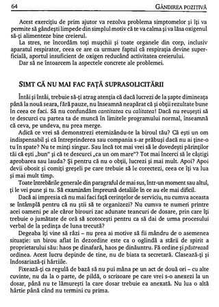 64                                                            GÂNDIREA POZITIVĂ

    Acest exerciţiu de prim ajutor va rezolva problema simptomelor şi îţi va
permite să gândeşti limpede din simplul motiv că te va calma şi va lăsa oxigenul
să-ţi alimenteze bine creierul.
    La stres, ne încordăm toţi muşchii şi toate organele din corp, inclusiv
aparatul respirator, ceea ce are ca urmare faptul că respiraţia devine super­
ficială, aportul insuficient de oxigen reducând activitatea creierului.
    Dar să ne întoarcem la aspectele concrete ale problemei.


     SIMT CĂ NU MAI FAC FAŢĂ SUPRASOUCITĂRII
     A


     Intâi şi întâi, trebuie să-ţi atrag atenţia că dacă lucrezi de la şapte dimineaţa
până la nouă seara, fără pauze, nu înseamnă neapărat că şi obţii rezultate bune
în ceea ce faci. Să nu confundăm cantitatea cu calitatea ! Dacă nu reuşeşti să
te descurci cu partea ta de muncă în limitele programului normal, înseamnă
că ceva, pe undeva, nu prea merge.
     Adică ce vrei să demonstrezi etemizându-te la biroul tău? Că eşti un om
indispensabil şi că întreprinderea sau compania s-ar prăbuşi dacă nu ai ţine-o
tu în spate? Nu te minţi singur. Sau încă tot mai vrei să le dovedeşti părinţilor
tăi că eşti "bun" şi că te descurci "ca un om mare"? Tot mai încerci să le câştigi
aprobarea sau lauda? Şi pentru că nu o obţii, lucrezi şi mai mult. Apoi? Apoi
devii obosit şi comiţi greşeli pe care trebuie să le corectezi, ceea ce îţi va lua
şi mai mult timp.
     Toate întrebările generale din paragraful de mai sus, într-un moment sau altul,
ţi le vei pune şi tu. Să examinăm împreună detaliile în ce au ele mai dificil.
     Dacă ai impresia că nu mai faci faţă cerinţelor de serviciu, nu cumva aceasta
se întâmplă pentru că nu ştii să te organizezi? Nu cumva te numeri printre
acei oameni pe ale căror birouri zac adunate teancuri de dosare, prin care îţi
trebuie o jumătate de oră să scotoceşti pentru ca să dai de urma procesului
verbal de la şedinţa de luna trecută?
     Degeaba îţi vine să râzi - nu prea ai motive să fii mândru de o asemenea
situaţie : un birou aflat în dezordine este ca o oglindă a stării de spirit a
proprietarului său : haos pe dinafară, haos pe dinăuntru. Fă ordine şi păstrează
ordinea. Acest lucru depinde de tine, nu de biata ta secretară. Clasează-ţi şi
îndosariază-ţi hârtiile.
     Fixează-ţi ca regulă de bază să nu pui mâna pe un act de două ori - cu alte
cuvinte, nu da la o parte, de pildă, o scrisoare pe care vrei s-o anexezi la un
dosar, până nu te lămureşti la care dosar trebuie ea anexată. Nu lua o altă
hârtie până când nu termini cu prima.
 