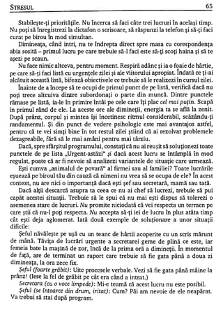 STRESUL                                                                            65


    Stabileşte-ţi priorităţile. Nu încerca să faci câte trei lucruri în acelaşi timp.
Nu poţi să înregistrezi la dictafon o scrisoare, să răspunzi la telefon şi să-ţi faci
curat pe birou în mod simultan.
    Dimineaţa, când intri, nu te îndrepta direct spre masa cu corespondenţa
abia sosită - primul lucru pe care trebuie să-I faci este să-ţi scoţi haina şi să te
aşezi pe scaun.
    Nu face nimic altceva, pentru moment. Respiră adânc şi ia o foaie de hârtie,
                                                                       '"


pe care să-ţi faci listă cu urgenţele zilei şi ale viitorului apropiat. Indată ce ţi-ai
alcătuit această listă, bifează obiectivele ce trebuie să le realizezi în cursul zilei.
    Înainte de a începe să te ocupi de primul punct de pe listă, verifică dacă nu
poţi trece altcuiva dintre subordonaţi o parte din muncă. Dintre punctele
rămase pe listă, ia-le în primire întâi pe cele care îţi plac cel mai puţin. Scapă
în primul rând de ele . La aceste ore ale dimineţii, energia ta se află la zenit.
După prânz, corpul şi mintea îşi încetinesc ritmul considerabil, scăzându-ţi
randamentul. Şi din punct de vedere psihologic este mai avantajos astfel,
pentru că te vei simţi bine în tot restul zilei ştiind că ai rezolvat problemele
dezagreabile, fără să le mai amâni pentru mai târziu.
    Dacă, spre sfârşitul programului, constaţi că nu ai reu şit să soluţionezi toate
punctele de pe lista "Urgent-astăzi" şi dacă acest lucru se întâmplă în mod
regulat, poate că ar fi nevoie să analizezi variantele de situaţie care urmează.
    Eşti cumva "animalul de povară" al firmei sau al familiei? Toate lucrările1


eşuează pe biroul tău din cauză că nimeni nu vrea să se ocupa de ele? In acest
context, nu are nici o importanţă dacă eşti şef sau secretară, mamă sau tată.
    Dacă alţii descarcă asupra ta ceea ce nu ai chef să lucrezi, trebuie să pui
capăt acestei situaţii. Trebuie să le spui că nu mai eşti dispus să tolerezi o
asemenea stare de lucruri. Nu promite niciodată că vei respecta un termen pe
care ştii că nu-l poţi respecta. Nu accepta să-ţi iei de lucru în plus atâta timp
cât eşti deja aglomerat. Iată două exemple de soluţionare a unor situaţii
dificile :
    Şeful năvăleşte pe uşă cu un teanc de hârtii acoperite cu un scris mărunt
de mână. Tăviţa de lucrări urgente a secretarei geme de plină ce este, iar
femeia bate la maşină de zor, încă de la prima oră a dimineţii. În momentul
 de faţă, are de terminat un raport care trebuie să fie gata până a doua zi
 dimin eaţa, la ora zece fix.
    Şeful (foarte grăbit) : Uite procesele verbale. Vezi să fie gata până mâine la
 prânz ! (Iese la fel de grăbit pe cât era când a intrat. )
     Secretara (cu o voce limpede) : Mi-e teamă că acest luclu nu este posibil.
     Şeful (se întoarce din drum, iritat) : Cum? Păi am nevoie de ele neapărat.
 Va trebui să stai după program .
 