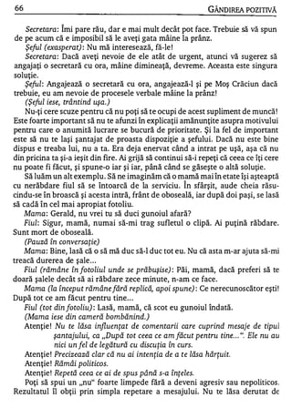 66                                                              GÂNDIREA POZITIVĂ
                1


    Secretara : Imi pare rău, dar e mai mult decât pot face. Trebuie să vă spun
 de pe acum că e imposibil să le aveţi gata mâine la prânz.
    Şeful (exasperat) : Nu mă interesează, fă-le !
    Secretara : Dacă aveţi nevoie de ele atât de urgent, atunci vă sugerez să
angajaţi o secretară cu ora, mâine dimineaţă, devreme. Aceasta este singura
soluţie.
    Şeful : Angajează o secretară cu ora, angajează-I şi pe Moş Crăciun dacă
trebuie, eu am nevoie de procesele verbale mâine la prânz !
    (Şeful iese, trântind uşa.)
    Nu-ţi cere scuze pentru că nu poţi să te ocupi de acest supliment de muncă !
Este foarte important să nu te afunzi în explicaţii amănunţite asupra motivului
pentru care o anumită lucrare se bucură de prioritate. Şi la fel de important
este să nu te laşi şantaj at de proasta dispoziţie a şefului. Dacă nu este bine
dispus e treaba lui, nu a ta. Era deja enervat când a intrat pe uşă, aşa că nu
din pricina ta şi-a ieşit din fire. Ai grijă să continui să-i repeţi că ceea ce îţi cere
nu poate fi făcut, şi spune-o iar şi iar, până când se găseşte o altă soluţie .
    Să luăm un alt exemplu . Să ne imaginăm că o mamă mai în etate îşi aşteaptă
                                                        1


cu nerăbdare fiul să se întoarcă de la serviciu. In sfârşit, aude cheia răsu-
cindu-se în broască şi acesta intră, frânt de oboseală, iar după doi paşi, se lasă
să cadă în cel mai apropiat fotoliu.
    Mama : Gerald, nu vrei tu să duci gunoiul afară?
    Fiul : Sigur, mamă, numai să-mi trag sufletul o clipă. Ai puţină răbdare.
Sunt mort de oboseală.
    (Pauză în conversaţie)
    Mama : Bine, lasă că o să mă duc să-I duc tot eu. Nu că asta m-ar aj uta să-mi
treacă durerea de şale . . .
    Fiul (rămâne în fotoliul unde se prăbuşise) : Păi, mamă, dacă preferi să te
doară şalele decât să ai răbdare zece minute, n-am ce face.
    Mama (la început rămâne fără replică, apoi spune) : Ce nerecunoscător eşti!
După tot ce am făcut pentru tine . . .
    Fiul (tot din fotoliu) : Lasă, mamă, că scot eu gunoiul îndată.
    (Mama iese din cameră bombănind.)
    Atenţie ! Nu te lăsa influenţat de comentarii care cuprind mesaje de tipul
              şantajului, ca "După tot ceea ce am făcut pentru tine . . . ". Ele nu au
              nici un fel de legătură cu discuţia în curs.
    Atenţie ! Precizează clar că nu ai intenţia de a te lăsa hărţuit.
    Atenţie ! Rămâi politicos.
    Atenţie ! Repe tă ceea ce ai de spus până s-a înţeles.
    Poţi să spui un "nu" foarte limpede fără a deveni agresiv sau nepoliticos .
Rezultatul îl obţii prin simpla repetare a mesajului. Nu te lăsa derutat de
 
