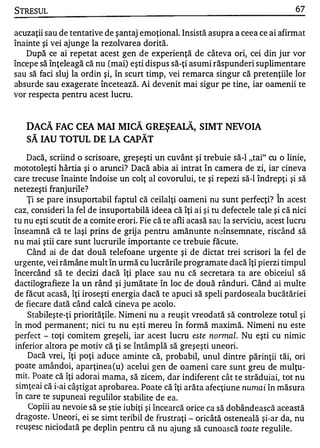 STRESUL                                                                           67


acuzaţii sau de tentative de şantaj emoţional. Insistă asupra a ceea ce ai afirmat
înainte şi vei ajunge la rezolvarea dorită.
   După ce ai repetat acest gen de experienţă de câteva ori, cei din jur vor
începe să înţeleagă că nu (mai) eşti dispus să-ţi asumi răspunderi suplimentare
sau să faci sluj la ordin şi, în scurt timp, vei remarca singur că pretenţiile lor
absurde sau exagerate încetează. Ai devenit mai sigur pe tine, iar oamenii te
vor respecta pentru acest lucru.


      DACĂ FAC CEA MAI MICĂ GREŞEAIĂ, SIMT NEVOIA
      SĂ IAU TOTUL DE IA CAPĂT
    Dacă, scriind o scrisoare, greşeşti un cuvânt şi trebuie să-I "tai" cu o linie,
mototoleşti hârtia şi o arunci? Dacă abia ai intrat în camera de zi, iar cineva
care trecuse înainte îndoise un colţ al covorului, te şi repezi să-I îndrepţi şi să
netezeşti franjurile?                                                        A


    Ţi se pare insuportabil faptul că ceilalţi oameni nu sunt perfecţi? In acest
caz, consideri la fel de insuportabilă ideea că îţi ai şi tu defectele tale şi că nici
tu nu eşti scutit de a comite erori. Fie că te afli acasă sau la serviciu, acest lucru
înseamnă că te laşi prins de grij a pentru amănunte neînsemnate, riscând să
nu mai ştii care sunt lucrurile importante ce trebuie făcute.
    Când ai de dat două telefoane urgente şi de dictat trei scrisori la fel de
urgente, vei rămâne mult în urmă cu lucrările programate dacă îţi pierzi timpul
încercând să te decizi dacă îţi place sau nu că secretara ta are obiceiul să
dactilografieze la un rând şi jumătate în loc de două rânduri. Când ai multe
de făcut acasă, îţi iroseşti energia dacă te apuci să speli pardoseala bucătăriei
de fiecare dată când calcă cineva pe acolo.
     Stabileşte-ţi priorităţile. Nimeni nu a reuşit vreodată să controleze totul şi
în mod permanent; nici tu nu eşti mereu în formă maximă. Nimeni nu este
perfect - toţi comitem greşeli, iar acest lucru este normal. Nu eşti cu nimic
inferior altora pe motiv că ţi se întâmplă să greşeşti uneori.
     Dacă vrei, îţi poţi aduce aminte că, probabil, unul dintre părinţii tăi, ori
poate amândoi, aparţinea (u) acelui gen de oameni care sunt greu de mulţu­
mit. Poate că îţi adorai mama, să zicem, dar indiferent cât te străduiai, tot nu
 simţeai că i-ai câştigat aprobarea . Poate că îţi arăta afecţiune nunla i în măsura
,..

 In care te supu neai regu lilor stabi lite de ea.
     Copiii au nevoie să se ştie iubiţi şi încearcă orice ca să dobânde asc ă această
 dragoste . Uneori, ei se simt teribil de frustraţi - oricâtă osteneal ă şi-ar da, nu
 reuşe sc niciodat ă pe deplin pentru că nu ajung să cunoasc ă toa te regulile .
 
