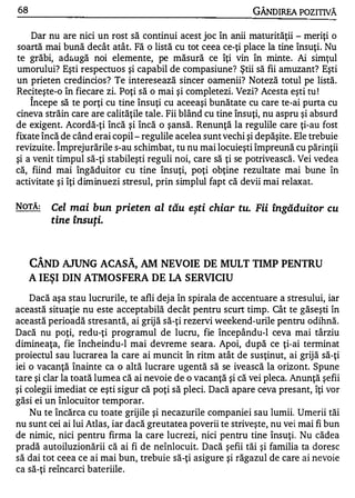 68                                                           GÂNDIREA POZITIVĂ

    Dar nu are nici un rost să continui acest joc în anii maturităţii - meriţi o
soartă mai bună decât atât. Fă o listă cu tot ceea ce-ţi place la tine însuţi. Nu
te grăbi, ad&ugă noi elemente, pe măsură ce îţi vin în minte. Ai simţul
umorului? Eşti respectuos şi capabil de compasiune? Ştii să fii amuzant? Eşti
un prieten credincios? Te interesează sincer oamenii? Noteză totul pe listă.
Reciteşte-o în fiecare zi. Poţi să o mai şi complete zi. Vezi? Acesta eşti tu !
     "


    Incepe să te porţi cu tine însuţi cu aceeaşi bunătate cu care te-ai purta cu
cineva străin care are calităţile tale. Fii blând cu tine însuţi, nu aspru şi absurd
de exigent. Acordă-ţi încă şi încă o şansă. Renunţă la regulile care ţi-au fost
fixate încă de când erai copil - regulile acelea sunt vechi şi depăşite. Ele trebuie
          "


revizuite. Imprejurările s-au schimbat, tu nu mai locuieşti împreună cu părinţii
şi a venit timpul să-ţi stabileşti reguli noi, care să ţi se potrivească. Vei vedea
că, fiind mai îngăduitor cu tine însuţi, poţi obţine rezultate mai bune în
activitate şi îţi diminuezi stresul, prin simplul fapt că devii mai relaxat.

NOTĂ:    Cel mai bun prieten al tău eşti chiar tu. Fii îngăduitor cu
         tine lnsUţi.
          •   A      •




     CÂND AJUNG ACASĂ, AM NEVOIE DE MULT TIMP PENTRU
     A IEŞI DIN ATMOSFERA DE LA SERVICIU
    Dacă aşa stau lucrurile, te afli dej a în spirala de accentuare a stresului, iar
această situaţie nu este acceptabilă decât pentru scurt timp. Cât te găseşti în
această perioadă stresantă, ai grijă să-ţi rezervi weekend-urile pentru odihnă.
Dacă nu poţi, redu-ţi programul de lucru, fie începându-l ceva mai târziu
dimineaţa, fie încheindu-l mai devreme seara. Apoi, după ce ţi-ai terminat
proiectul sau lucrarea la care ai muncit în ritm atât de susţinut, ai grijă să-ţi
iei o vacanţă înainte ca o altă lucrare ugentă să se ivească la orizont. Spune
tare şi clar la toată lumea că ai nevoie de o vacanţă şi că vei pleca. Anunţă şefii
şi colegii imediat ce eşti sigur că poţi să pleci. Dacă apare ceva presant, îţi vor
găsi ei un înlocuitor temporar.
    Nu te încărca cu toate grij ile şi necazurile companiei sau lumii. Umerii tăi
nu sunt cei ai lui Atlas, iar dacă greutatea poverii te striveşte, nu vei mai fi bun
de nimic, nici pentru firma la care lucrezi, nici pentru tine însuţi. Nu cădea
pradă autoiluzionării că ai fi de neînlocuit. Dacă şefii tăi şi familia ta doresc
să dai tot ceea ce ai mai bun, trebuie să-ţi asigure şi răgazul de care ai nevoie
ca să-ţi reîncarci bateriile .
 