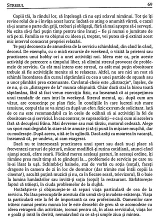 STRESUL                                                                            69


    Copiii tăi, la rândul lor, să înţeleagă că nu eşti sclavul nimănui. Tot ţie îţi
revine rolul de a-i învăţa acest lucru : îndată ce ating o anumită vârstă, e cazul
să-şi asume o parte din griji, treburi şi obligaţii, fără să mai aştepte să-i serveşti.
Nu ezita să-ţi faci puţin timp pentru tine însuţi - fie şi numai o jumătate de
oră pe zi. Familia se va obişnui cu ideea şi, treptat, vei putea să-ţi extinzi acest
mic interval consacrat propriei relaxări.
    Te poţi deconecta de atmosfera de la serviciu schimbând, din când în când,
decorul. De exemplu, cu o mică excursie de weekend, o vizită la prieteni sau
practicarea unui hobby ori a unei activităţi noi. Ideea este ca, prin aceste
activităţi de petrecere a timpului liber, să elimini stresul provocat de proble­
mele de serviciu. Cu cât mai intens este stresul, cu atât mai puţin obositoare
trebuie să fie activităţile menite să te relaxeze. Altfel, nu are nici un rost să
schimbi încordarea din cursul săptămânii cu cea a unei partide de squash sau
a unor plimbări prea extenuante. Cuvântul-cheie este "distracţie", înţeles, de
ce nu, şi ca "distragere de la" munca obişnuită. Chiar dacă stai la birou toată
săptămâna, fără să faci vreun exerciţiu fizic, nu înseamnă că ai prospeţimea
unui trandafir de cum inţri în weeke nd. Stresul mental, aş ': l după cum am
                                           "
văzut) are consecinţe pe plan fizic. In condiţiile în care lucrezi sub mare
tensiune, corpul tău se va simţi ca după un efort fizic extrem de solicitant. Iată
de ce nu este recomandabil ca în orele de odihnă să ai activităţi la fel de
                            "
obositoare ca şi serviciul. In caz contrar, te suprasoliciţi - e ca şi cum ai accelera
fără să decuplezi frâna. Mai devreme sau mai târziu, motorul cedează. Alege
un sport mai degrabă în stare să te amuze şi să-ţi pună în mişcare muşchii, dar
cu moderaţie . După aceea, uită-te în oglindă. Dacă arăţi ca moartea în vacanţă,
înseamnă că, pe undeva, ai cam exagerat.
     Dacă nu te interesează practicarea unui sport sau dacă nu-ţi place să
frecventezi cursuri de pictură, măcar modifică-ţi rutina cotidiană, atunci când
ajungi acasă, către seară. Făcând mereu ace�eaşi gesturi, în aceeaşi ordine, îţi
rămâne prea mult timp să te gândeşti la . . . problemele de serviciu pe care nu
le-ai lăsat la uşă. Schimbă-ţi hainele, stai de vorbă cu soţia (SOţul), faceţi
dragoste în camera de zi în loc de dormitor (dar trimite mai întâi copiii la
cinema ! ) , ascultă puţină muzică şi nu, ca în fiecare seară, televizorul, fă o baie
 la lumina lumânărilor sau invită-ţi soţia (SOţul) la restaurant. Sărbătoreşte
 faptul că trăieşti, în ciuda problemelor de la slujbă.
     Hotărăşte-te şi obişnuieşte-te să separi viaţa particulară de cea de la
 serviciu. Nu lăsa preocupările acestuia din urmă să-ţi invadeze existenţa. Viaţa
 ta particulară este la fel de importantă ca cea profesională. Oamenilor care
 trăiesc numai pentru munca lor le este deosebit de greu să se acomodeze cu
 ideea retragerii din activitate, tocmai pentru că, în afara serviciului, viaţa lor
 e goală şi intră în derivă, nemaiavând cu ce să-şi umple ziua şi mintea.
 