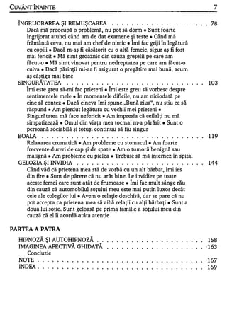 CuvÂNT ÎNAINTE                                                                                                                                        7

  ÎNGRIJORAREA ŞI REMUŞCAREA . . . . . . . . . . . . . . . . . . . . 78
     Dacă mă preocupă o problemă, nu pot să dorm. Sunt foarte
     îngrijorat atunci când am de dat examene �i teste. Când mă
     frământă ceva, nu mai am chef de nimic. Imi fac griji în legătură
     cu copiii. Dacă m-aş fi căsătorit cu o altă femeie, sigur aş fi fost
     mai fericit. Mă simt groaznic din cauza greşelii pe care am
     făcut-o. Mă simt vinovat pentru nedreptatea pe care am făcut-o
     cuiva. Dacă părinţii mi-ar fi asigurat o pregătire mai bună, acum
     aş câştiga mai bine
  SINGURĂTATEA
     A
                           . . . . . . . . . . . . . . . . . . . . . . . . . . . .
                                                               A
                                                                                                                                                    103
     Imi este greu să-mi fac prieteni. Imi este greu să vorbesc despre
                                   A


     sentimentele mele. In momentele dificile, nu am niciodată pe
     cine să contez • Dacă cineva îmi spune "Bună ziua", nu ştiu ce să
     răspund. Am pierdut legătura cu vechii mei prieteni.
     Singurătatea mă face nefericit. Am impresia că ceilalţi nu mă
     simpatizează. Omul din viaţa mea tocmai m-a părăsit. Sunt o
     persoană sociabilă şi totuşi continuu să fiu singur
  BOAlA . . . . . . . . . . . . . . . . . . . . . . . . . . . . . . . . .                                                                           119
    Relaxarea cromatică. Am probleme cu stomacul. Am foarte
     frecvente dureri de cap şi de spate. Am o tumoră benignă sau
     malignă. Am probleme cu pielea. Trebuie să mă intemez în spital
  GELOZIA ŞI INVIDIA               . . . . . . . . . . . . . . . . . . . . . . . . . . 144
     Când văd că prietena mea stă de vorbă cu un alt bărbat, îmi ies
     din fire. Sunt de părere că nu arăt bine. Le invidiez pe toate
                                                                                   1


     aceste femei care sunt atât de frumoase. Imi fac mult sânge rău
     din cauză că automobilul soţului meu este mai puţin luxos decât
     cele ale colegilor lui. Avem o relaţie deschisă, dar se pare că nu
     pot accepta ca prietena mea să aibă relaţii cu alţi bărbaţi. Sunt a
     doua lui soţie. Sunt geloasă pe prima familie a soţului meu din
     cauză că el îi acordă atâta atenţie


PARTEA A PATRA
  HIPNOZĂ ŞI AUTOHIPNOZĂ ..                                •       •   •   •   •        •   •   •   •   •   •   •   •   •   •   •   •   •   . . 158
  IMAGINEA AFECTIVĂ GHIDATĂ                                •       •   •   •   •        •   •   •   •   •   •   •   •   •   •   •   •   •   . . ·163
    Concluzie
  NOTE ..... .             •   •   •   •   •   •   •   •   •       •   •   •   •        •   •   •   •   •   •   •   •   •   •   •   . . . .         167
  INDEX ...    .   •   •   •   •   •   •   •   •   •   •   •       •   •   •   •        •   •   •   •   •   •   •   •   •   •   •   •   •   •   •   169
 