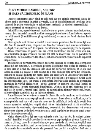 70                                                            GÂNDIREA POZITIVĂ


     SUNT MEREU IRASCIBIL, AGRESIV
                 w                 A       A


     ŞI GATA SA IZBUCNESC IN PLANS
     Aceste simptome apar când te afli mai sus pe spirala stresului. Dacă de
 obicei eşti o persoană liniştită şi veselă, iată că irascibilitatea şi tendinţa de a
 izbucni în plâns constituie o schimbare serioasă la nivelul personalităţii -
 brusc, constaţi că nu mai eşti tu însuţi.
     Iritabilitatea, agresivitatea şi lacrimile au un punct comun: exprimă, toate,
teama. Sub imperiul temerii, unii se retrag (plânsul este o formă de retragere)
iar alţii atacă (irascibilitatea şi agresivitatea) - cauza de fond rămâne însă
aceeaşI.
       .




     Senz ,!ţia de a fi hăituit exercită o asemenea presiune, încât omul îşi iese
din fire. In această stare, el spune sau face lucruri care nu-i sunt caracteristice
şi, după ce se "răcoreşte", le regretă, dar răul este dej a comis şi greu de reparat.
    Dacă izbucnirea în plâns nu are efect vătămător asupra celor din jur,
irascibilitatea şi agresivitatea nu sunt tot atât de inofensive. Ele se pot dovedi
chiar destul de dăunătoare. De obicei, subordonaţii sunt cei care au de suportat
neplăcerile.
    Iritabilitatea permanentă poate declanşa lanţuri de reacţii mai complexe
decât ne-am aştepta. O asemenea proastă dispoziţie care apare la serviciu nu
o poţi lăsa în urma ta, încuiată într-unul din sertarele biroului. O iei cu tine
acasă şi, dacă nu ai avut o altă ocazie de a mai elimina câte ceva din tensiune,
pentru că ai avut şedinţe tot restul zilei, iar secretara se "evapora" imediat ce
te apropiai de uşa biroului, îţi verşi nervii pe soţ (ie) şi pe odrasle. Chiar dacă
nu începi să ţipi la ei, tot creezi o atmosferă încordată iar ceilalţi se pomenesc
mergând în vârful picioarelor - copiii "dispar" în camera lor, soţul (soţia) te
întreabă ce ai, la care răspunzi, bineînţeles, "Nimic, ce să am? Oare nu poţi să
mă laşi în pace?". Atunci soţul (soţia) se supără şi nu-ţi mai vorbeşte şi, brusc,
ai o revelaţie cumplită : nu te iubeşte nimeni.
    Rata divorţurilor este foarte mare în căsniciile unde unul sau amândoi soţii
au posturi în care sunt expuşi unui stres intens. Stresul este molipsitor, ca în
exemplul de mai sus - el trece de la un soţ la celălalt, şi de la ei, la copii. Din
cauza stresului adulţilor, copiii riscă să se îmbolnăvească şi să manifeste
fenomene de enurezis, hiperactivitate, convulsii. S-a demonstrat că aceste
simptome dispar de îndată ce mama sau tatăl copilului se supune unui trata­
ment împotriva stresului.
     Orice dezechilibru îşi are consecinţele sale . Î ntr-un fel, în cadrul "siste­
mului" familial, copilul-problemă serveşte ca ţap ispăşitor şi este foarte util
pentru părinţi, care, în această situaţie, pot pretinde că, de fapt, copilul este
cel care reprezintă factorul perturbator al armoniei familiale, ceea ce-i scuteşte
de a mai căuta motivele reale ale proastei funcţionări a cuplului. Iată de ce
 