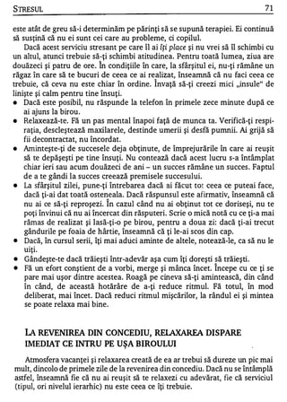 STRESUL                                                                          71

este atât de greu să-i determinăm pe părinţi s ă s e supună terapiei. Ei continuă
să susţină că nu ei sunt cei care au probleme, ci copilul.
    Dacă acest serviciu stresant pe care îl ai îţi place şi nu vrei să îl schimbi cu
un altul, atunci trebuie să-ţi schimbi atitudinea. Pentru toată lumea, ziua are
                           1


douăzeci şi patru de ore . In condiţiile în care, la sfârşitul ei, nu-ţi rămâne un
răgaz în care să te bucuri de ceea ce ai realizat, înseamnă că nu faci ceea ce
                                             1


trebuie, că ceva nu este chiar în ordine. Invaţă să-ţi creezi mici "insule" de
linişte şi calm pentru tine însuţi.
•   Dacă este posibil, nu răspunde la telefon în primele zece minute după ce
    ai ajuns la birou.
•   Relaxează-te. Fă un pas mental înapoi faţă de munca ta. Verifică-ţi respi­
    raţia, descleştează maxilarele, destinde umerii şi desfă pumnii. Ai grijă să
    fii decontractat, nu încordat.
•   Aminteşte-ţi de succesele dej a obţinute, de împrejurările în care ai reuşit
    să te depăşeşti pe tine însuţi. Nu contează dacă acest lucru s-a întâmplat
    chiar ieri sau acum douăzeci de ani - un succes rămâne un succes . Faptul
    de a te gândi la succes creează premisele succesului.
•   La sfârşitul zilei, pune-ţi întrebarea dacă ai făcut tot ceea ce puteai face,
    dacă ţi-ai dat toată osteneala. Dacă răspunsul este afirmativ, înseamnă că
                                1


    nu ai ce să-ţi reproşezi. In cazul când nu ai obţinut tot ce doriseşi, nu te
    poţi învinui că nu ai încercat din răsputeri. Scrie o mică notă cu ce ţi-a mai
    rămas de realizat şi lasă-ţi-o pe birou, pentru a doua zi: dacă ţi-ai trecut
    gândurile pe foaia de hârtie, înseamnă că ţi le-ai scos din cap.
•   Dacă, în cursul serii, îţi mai aduci aminte de altele, notează-le, ca să nu le
    uiţi.
•   Gândeşte-te dacă trăieşti într-adevăr aşa cum îţi doreşti să trăieşti.
                                                                1

•   Fă un efort conştient de a vorbi, merge şi mânca încet. Incepe cu ce ţi se
    pare mai uşor dintre acestea. Roagă pe cineva să-ţi amintească, din când
    în când, de această hotărâre de a-ţi reduce ritmul. Fă totul, în mod
    deliberat, mai încet. Dacă reduci ritmul mişcărilor, la rândul ei şi mintea
    se poate relaxa mai bine .


   LA REVENIREA DIN CONCEDIU, RELAXAREA DISPARE
   IMEDIAT CE INTRU PE UŞA BIROULUI
    Atmosfera vacanţei şi relaxarea creată de ea ar trebui să dureze un pic mai
mult, dincolo de primele zile de la revenirea din concediu. Dacă nu se întâmplă
astfel, înseamnă fie că nu ai reuşit să te relaxezi cu adevărat, fie că serviciul
(tipul, ori nivelul ierarhic) nu este ceea ce îţi trebuie.
 