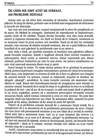 STRESUL                                                                             73


   DE CÂND MĂ SIMT· ATÂT DE STRESAT,
   AM PROBLEME S EXUALE
    Acesta este un alt efect fizic secundar al stresului : inactivarea centrului
plăcerii. Î n timp de război, primele care se închid sunt magazinele de delicatese
şi locurile de distracţie.
    Aşa cum am mai menţionat, corpul reacţionează la stres fie pregătindu-se
să atace, fie bătând în retragere. Instinctul de reproducere se împotriveşte,
aşadar tinde să fie inhibate Trupul devine încordat, mai ales zona dorsa1ă,
umerii şi regiunea stomacului, iar dacă nu înveţi să te relaxezi, tensiunea se
va acumula exact în jurul acestor arii sensibile. Dacă ţii să faci loc excitaţiei
sexuale, este necesar să elimini această tensiune, dar nu o poţi înlătura decât
încetând să te mai gândeşti la problemele care ţi-au creat-o.
    Iată, încă o dată, un excelent exemplu al modului cum gândire a influen­
ţează funcţiile corpului. Există o legătură directă între nivelul conştient şi
subconştient, între creier şi sistemul nervos. Sexul reprezintă una dintre
ultimele pulsiuni instinctive pe care le mai avem, iar pentru satisfacerea sa,
este vital necesară armonia dintre trup şi spirit.
    Sexul începe în creier. Te simţi excitat pentru că te gândeşti la persoana
iubită, pentru că priveşti o imagine stimulatoare, pentru că visezi ceva excitant.
Altfel spus, este important ca mintea să aibă de-a face cu gânduri sau imagini
de această natură. Ca urmare, corpul se relaxează, muşchii se destind, iar
sângele "aleargă", ascultător, în toate locurile cuvenite ale anatomiei tale,
dându-Ie viaţă. Sexul este întotdeauna însoţit de imaginarea unor situaţii cu
caracter sexual: încearcă să te exciţi în timp ce te gândeşti la ceea ce ai mâncat
la prânzul de ieri - pot să jur că nu reuşeşti, cu atât mai puţin dacă te gândeşti
la un lucru supărător, pentru că o asemenea preocupare stresantă creează
tensiunea fizică, adică tocmai contrariul a ceea ce este necesar. Nu poţi face
 dragoste dacă eşti hipemervos sau iritat. în asemenea stări, oamenii nu prea
 suportă să fie atinşi, darămite să fie atinşi în acest fel special.
     Faptul că ai probleme sexuale denotă fie o extenuare fizică totală, fie o
 incapacitate de a te deconecta de la problemele generatoare de stres. Corpul
 tău este ţinut sub permanentă tensiune şi nu are când să-şi revină la normal.
 Când intri Într-o asemenea stare, este ca şi cum sistemul tău nervos s-a
 hipersensib il izat, ca şi cum ai fi devenit "alergic" la problemele stresante. La
 cel mai mic semnal de alannă , sirena se declanşează , ţiuind, iar becurile încep
 să clipească - dacă ai fi relaxat, aceeaşi situaţie nici măcar nu ţi-ar reţine
 aten ţia timp de o secundă.
     Astfel, conexiune a trup-minte se transformă într-un cerc vicios imediat ce
 începi să te laşi stresat: probleme le pe care le ai îţi agravează stresul, iar stresul
 