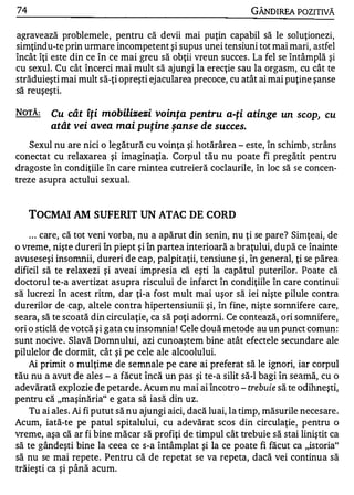 74                                                             GÂNDIREA POZITIVĂ

a�ravează problemele, pentru că devii mai puţin capabil să le soluţionezi,
simţindu-te prin urmare incompetent şi supus unei tensiuni tot mai mari, astfel
încât îţi este din ce în ce mai greu să obţii vreun succes . La fel se întâmplă şi
cu sexul. Cu cât încerci mai mult să ajungi la erecţie sau la orgasm, cu cât te
străduieşti mai mult să-ţi opreşti ejacularea precoce, cu atât ai mai puţine şanse
 �           .

sa reuşeştI.

NOTĂ:       Cu cât îţi mobilizezi voinţa pentru a-ţi atinge            un scop, cu
            atât vei avea mai puţine şanse de succes.
    Sexul nu are nici o legătură cu voinţa şi hotărârea - este, în schimb, strâns
conectat cu relaxarea şi imaginaţia. Corpul tău nu poate fi pregătit pentru
dragoste în condiţiile în care mintea cutreieră coclaurile, în loc să se concen­
treze asupra actului sexual.


     TOCMAI AM SUFERIT           UN   ATAC DE CORD
    . . . care, că tot veni vorba, nu a apărut din senin, nu ţi se pare? Sirnţeai, de
o vreme, nişte dureri în piept şi în partea interioară a braţului, după ce înainte
avuseseşi insomnii, dureri de cap, palpitaţii, tensiune şi, în general, ţi se părea
dificil să te relaxezi şi aveai impresia că eşti la capătul puterilor. Poate că
doctorul te-a avertizat asupra riscului de infarct în condiţiile în care continui
să lucrezi în acest ritm, dar ţi-a fost mult mai uşor să iei nişte pilule contra
durerilor de cap, altele contra hipertensiunii şi, în fine, nişte somnifere care,
seara, să te scoată din circulaţie, ca să poţi adormi. Ce contează, ori somnifere,
ori o sticlă de votcă şi gata cu insomnia ! Cele două metode au un punct comun:
sunt nocive . Slavă Domnului, azi cunoaştem bine atât efectele secundare ale
pilulelor de dormit, cât şi pe cele ale alcoolului.
    Ai primit o mulţime de semnale pe care ai preferat să le ignori, iar corpul
tău nu a avut de ales - a făcut încă un pas şi te-a silit să-I bagi în seamă, cu o
adevărată explozie de petarde. Acum nu mai ai încotro - trebuie să te odihneşti,
pentru că "maşinăria" e gata să iasă din uz.
    Tu ai ales . Ai fi putut să nu ajungi aici, dacă luai, la timp, măsurile necesare .
Acum, iată-te pe patul spitalului, cu adevărat scos din circulaţie, pentru o
vreme, aşa că ar fi bine măcar să profiţi de timpul cât trebuie să stai liniştit ca
să te gândeşti bine la ceea ce s-a întâmplat şi la ce poate fi făcut ca "istoria"
să nu se mai repete. Pentru că de repetat se va repeta, dacă vei continua să
  W •   •        .   "   w

traleştl ca ŞI pana acum.
 