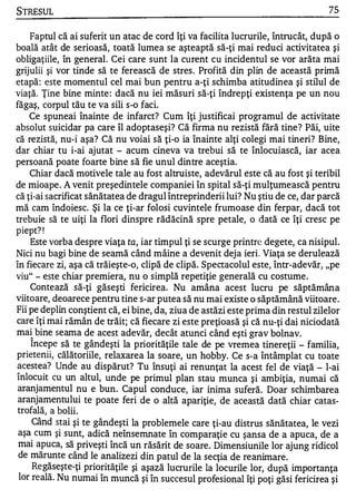STRESUL                                                                           75

    Faptul că ai suferit un atac de cord îţi va facilita lucrurile, întrucât, după o
boală atât de serioasă, toată lumea se aşteaptă să-ţi mai reduci activitatea şi
obligaţiile, în general. Cei care sunt la curent cu incidentul se vor arăta mai
grijulii şi vor tinde să te ferească de stres . Profită din plin de această primă
etapă : este momentul cel mai bun pentru a-ţi schimba atitudinea şi stilul de
viaţă. Ţine bine minte : dacă nu iei măsuri să-ţi îndrepţi existenţa pe un nou
făgaş, corpul tău te va sili s-o faci.
    Ce spuneai înainte de infarct? Cum îţi justificai programul de activitate
absolut suicidar pa care îl adoptaseşi? Că firma nu rezistă fără tine ? Păi, uite
că rezistă, nu-i aşa? Că nu voiai să ţi-o ia înainte alţi colegi mai tineri? Bine,
dar chiar tu i-ai ajutat - acum cineva va trebui să te înlocuiască, iar acea
persoană poate foarte bine să fie unul dintre aceştia.
    Chiar dacă motivele tale au fost altruiste, adevărul este că au fost şi teribil
de mioape. A venit preşedintele companiei în spital să-ţi mulţumească pentru
că ţi-ai sacrificat sănătatea de dragul întreprinderii lui? Nu ştiu de ce, dar parcă
mă cam îndoiesc. Şi la ce ţi-ar folosi cuvintele frumoase din ferpar, dacă tot
trebuie să te uiţi la flori dinspre rădăcină spre petale, o dată ce îţi cresc pe
piept? !
    Este vorba despre viaţa ta, iar timpul ţi se scurge printre degete, ca nisipul.
Nici nu bagi bine de seamă când mâine a devenit dej a ieri. Viaţa se derulează
în fiecare zi, aşa că trăieşte-o, clipă de clipă. Spectacolul este, într-adevăr, "pe
viu" - este chiar premiera, nu o simplă repetiţie generală cu costume.
    Contează să-ţi găseşti fericirea. Nu amâna acest lucru pe săptămâna
viitoare, deoarece pentru tine s-ar putea să nu mai existe o săptămână viitoare.
Fii pe deplin conştient că, ei bine, da, ziua de astăzi este prima din restul zilelor
care îţi mai rămân de trăit; că fiecare zi este preţioasă şi că nu-ţi dai niciodată
mai bine seama de acest adevăr, decât atunci când eşti grav bolnav.
   '"


    Incepe să te gândeşti la priorităţile tale de pe vremea tinereţii - familia,
prietenii, călătoriile, relaxarea la soare, un hobby. Ce s-a întâmplat cu toate
acestea? Unde au dispărut? Tu însuţi ai renunţat la acest fel de viaţă - l-ai
înlocuit cu un altul, unde pe primul plan stau munca şi ambiţia, numai că
 aranjamentul nu e bun. Capul conduce, iar inima suferă. Doar schimbare a
 aranjamentului te poate feri de o altă apariţie, de această dată chiar catas­
 trofală, a boli i.
     Când stai şi te gândeşti la problemele care ţi-au distrus sănătatea, le vezi
 aşa cum şi sunt, adică neînsemnate în comparaţie cu şansa de a apuca, de a
 mai apuca, să priveşti încă un răsărit de soare. Dimensiu nile lor ajung ridicol
 de mărunte când le analize zi din patul de la secţia de reanim are.
     Regăseş te-ţi priorităţile şi aşază lucrurile la locurile lor, după importanţa
 lor reală. Nu numai în muncă şi în succesu l profesional îţi poţi găsi fericirea şi
 