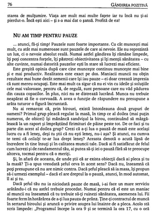 76                                                           GÂNDIREA POZITIVĂ

starea de mulţumire. Viaţa are mult mai multe faţete iar tu încă nu ţi-ai
pierdut-o. încă eşti aici - ţi s-a mai dat o şansă. Profită de ea!


     Nu AM TIMP PENTRU PAUZE
     . . . atunci, fă-ţi timp ! Pauzele sunt foarte importante. Cu cât munceşti mai
mult, cu atât mai numeroase sunt pauzele de care ai nevoie. Ele nu reprezintă
un lux, ci o nevoie absolut reală. Numai astfel gândirea îţi rămâne limpede,
îţi poţi concentra forţele, îţi păstrezi obiectivitatea şi îţi menţii sănătatea - cu
alte cuvinte, numai datorită pauzelor eşti în stare să lucrezi mai eficient.
    Este greşită opinia după care cine munceşte continuu munceşte mai bine
şi e mai productiv. Realitatea este exact pe dos. Maniacii muncii nu obţin
rezultate mai bune decât semenii care îşi iau pauze - ei doar creează impresia
că sunt mereu ocupaţi. Este mai mult ca sigur că nu ei vin cu ideile şi soluţiile
cele mai valoroase, pentru că, de regulă, sunt persoane care nu văd pădurea
                      A


din cauza copacilor. In plus, nici nu se distrează lucrând. Munca nu trebuie
neapărat să fie o corvoadă. A avea o funcţie de răspundere nu presupune a
arăta tuturor o figură încruntată.
    Nu ai remarcat că, prin birouri, există întotdeauna două grupuri de
oameni? Primul grup pleacă regulat la masă, în timp ce al doilea (mai puţin
numeros, de obicei) îşi mănâncă s andvişul la birou, continuând să mâzgă­
lească la un raport şi împrăştiind firimituri de pâine peste tot. De ce faci şi tu
parte din acest al doilea grup? Crezi că a-ţi lua o pauză de masă este acelaşi
lucru cu a fi leneş, deşi tu ştii că nu eşti leneş, nu-i aşa? Şi atunci, nu cumva
te temi că ceilalţi te-ar lua drept leneş? Aceasta denotă o acută lipsă de
încredere în tine însuţi şi în calitatea muncii tale. Dacă ai fi satisfăcut de felul
cum lucrezi şi de randamentul tău, ai putea să-ţi iei o pauză fără să te preocupe
altceva, tocmai pentru că o meriţi.
    Şi, în afară de aceasta, de unde ştii că ar exista obiecţii dacă ai pleca şi tu
la masă? Ţi-a spus vreodată şeful ceva în acest sens? Dacă nu, înseamnă că
poţi presupune că nu are nimic contra. Dacă şeful pleacă să ia masa, îţi propun
să-i urmezi exemplul - dacă el are dreptul la o pauză, atunci, în mod automat,
îl ai şi tu.
    Dacă şeful tău nu ia niciodată pauze de masă, i-ai face un mare serviciu
arătându-i că nu astfel trebuie procedat. Numai pentru că el este un maniac
al muncii nu înseamnă că tu trebuie să-ţi ruinezi sănătatea, asemenea lui. Fii
foarte ferm în hotărâre a de a-ţi lua pauza de prânz. Ţine-ţi contractul de muncă
în sertarul biroului şi aruncă o privire asupra lui înainte de a pleca. Acolo stă
scris limpede : "Programul începe la ora 9 şi se tennină la ora 1 7, cu o oră
 