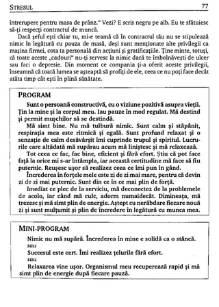 STRESUL                                                                         77


întrerupere pentru masa de prânz." Vezi? E scris negru pe alb. Eu te sfătuiesc
să-ţi respecţi contractul de muncă.
    Dacă şeful eşti chiar tu, mi-e teamă că în contractul tău nu se stipulează
nimic în legătură cu pauza de masă, deşi sunt menţionate alte privilegii ca
maşina firmei, cota ta personală din acţiuni şi gratificaţiile. Ţine minte, totuşi,
că toate aceste "cadouri" nu-ţi servesc la nimic dacă te îmbolnăveşti de ulcer
sau faci o depresie. Din moment ce compania ţi-a oferit aceste privilegii,
înseamnă că toată lumea se aşteaptă să profiţi de ele, ceea ce nu poţi face decât
atâta timp cât eşti în plină sănătate.

   PROGRAM
       Sunt o persoană constructivă, cu o viziune pozitivă asupra vieţii.
   Ţin la mine şi la corpul meu. Iau pauze în mod regulat. Mă destind
   şi permit muşchilor să se destindă.
       Mă simt bine. Nu mă tulbură nimi c. Sunt calm şi stăpânit,
   respiraţia mea este ritmică şi egală. Sunt profund relaxat şi o
   senzaţie de calm desăvârşit îmi cuprinde trupul şi spiritul. Lucru­
   rile care altădată mă supărau acum mă liniştesc şi mă relaxează.
       Tot ceea ce fac, fac bine, eficient şi fără efort. ştiu că pot face
   faţă la orice mi s-ar întâmpla, iar această certitudine mă face să fiu
   puternic. Reuşesc uşor să realizez ceea ce îmi pun în gând.
       încrederea în forţele mele este zi de zi mai mare, pentru că devin
   zi de zi mai puternic. Sunt din ce în ce mai plin de forţă.
       Imediat ce plec de la serviciu, mă deconectez de la problemele
   d e acolo, iar când mă culc, adorm numaidecât. D imineaţa, mă
   trezesc şi mă simt plin de energie. Aştept cu nerăbdare fiecare nouă
   zi şi sunt mulţumit şi plin de încredere în legătură cu munca mea.



   MINI-PROGRAM
       Nimic nu mă supără. Increderea în mine e solidă ca o stâncă.
       sau

       Succesul este cert. îmi realizez ţelurile fără efort.
       sau

       Relaxarea vine uşor. Organismul meu recuperează rapid şi mă
    simt plin de energie după fiecare pauză.
 