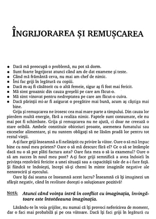 A


    INGRIJORAREA SI REMUSCAREA             ,                   ,




•   Dacă mă preocupă o problemă, nu pot să donn.
•   Sunt foarte îngrijorat atunci când am de dat examene şi teste .
•   Când mă frământă ceva, nu mai am chef de nimic.
    1


•   Imi fac griji în legătură cu copiii.
•   Dacă m-aş fi căsătorit cu o altă femeie, sigur aş fi fost mai fericit.
•   Mă simt groaznic din cauza greşelii pe care am făcut-o .
•   Mă simt vinovat pentru nedreptatea pe care am făcut-o cuiva.
•   Dacă părinţii mi-ar fi asigurat o pregătire mai bună, acum aş câştiga mai
   bine.
   Grija şi remuşcarea ne irosesc cea mai mare parte a timpului. Din cauza lor
pierdem multă energie, fără a realiza nimic. Faptele sunt consumate, ele nu
mai pot fi schimbate . Grij a şi remuşcarea nu ne ajută, ci doar ne creează o
stare oribilă. Ambele constituie obiceiuri proaste, asemenea fumatului sau
exceselor alimentare, şi nu suntem obligaţi să ne lăsăm pradă lor pentru tot
restul vieţii.
   A-ţi face griji înseamnă a fi neliniştit cu privire la viitor. Oare o să mă împac
bine cu noul meu prieten? Oare o să mă descurc fără el? Ce o să se întâmple
dacă nu o să pot plăti factura asta? Oare fata mea o să ia examenul? Oare o
să am succes în noul meu post? A-ţi face griji semnifică a avea îndoieli în
privinţa rezolvării fericite a unei situaţii sau a capacităţii tale de a-i face faţă.
Şi fiindcă te îndoieşti, începi să-ţi chemi în minte imaginile negative ale
nenorocirii şi eşecului.                             1


    Oare îţi dai seama ce înseamnă acest lucru? Inseamnă că îţi imaginezi un
sfârşit negativ, când în realitate doreşti o soluţionare pozitivă !

NOTĂ:    Atunci când voinţa intră în conflict cu imaginaţia, învingă­
         toare este Întotdeauna imaginaţia.

   Lăsându-te în voia grijilor, nu numai că îţi provoci nefericirea de moment,
dar o faci mai probabilă şi pe cea viitoare . Dacă îţi faci griji în legătură cu
 