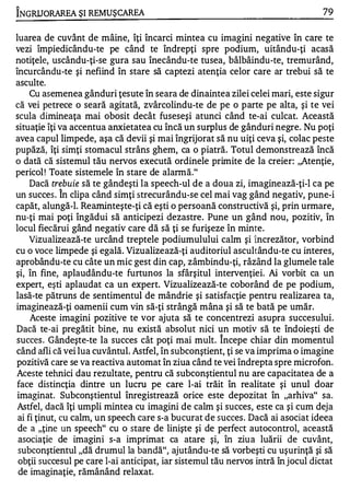 "

INGRUORAREA ŞI REMU ŞCAREA                                                        79


luarea de cuvânt de mâine, îţi încarci mintea cu imagini negative în care te
vezi împiedicându-te pe când te îndrepţi spre podium, uitându-ţi acasă
notiţele, uscându-ţi-se gura sau înecându-te tusea, bâlbâindu-te, tremurând,
încurcându-te şi nefiind în stare să captezi atenţia celor care ar trebui să te
asculte.
     Cu asemenea gânduri ţesute în seara de dinaintea zilei celei mari, este sigur
că vei petrece o seară agitată, zvârcolindu-te de pe o parte pe alta, şi te vei
scula dimineaţa mai obosit decât fuseseşi atunci când te-ai culcat. Această
situaţie îţi va accentua anxietatea cu încă un surplus de gânduri negre. Nu poţi
avea capul limpede, aşa că devii şi mai îngrijorat să nu uiţi ceva şi, colac peste
pupăză, îţi simţi stomacul strâns ghem, ca o piatră. Totul demonstrează încă
o dată că sistemul tău nervos execută ordinele primite de la creier: ,,Atenţie,
pericol ! Toate sistemele în stare de alannă."
     Dacă trebuie să te gândeşti la speech-ul de a doua zi, imaginează-ţi-1 ca pe
           1'1.


un succes . In clipa când simţi strecurându-se cel mai vag gând negativ, pune-i
capăt, alungă-1. Reaminteşte-ţi că eşti o persoană constructivă şi, prin urmare,
nu-ţi mai poţi îngădui să anticipezi dezastre. Pune un gând nou, pozitiv, în
locul fiecărui gând negativ care dă să ţi se furişeze în minte.
     Vizualizează-te urcând treptele podiumulului calm şi încrezător, vorbind
cu o voce limpede şi egală. Vizualizează-ţi auditoriul ascultându-te cu interes,
aprobându-te cu câte un mic gest din cap, zâmbindu-ţi, râzând la glumele tale
şi, în fine, aplaudându-te furtunos la sfârşitul intervenţiei. Ai vorbit ca un
expert, eşti aplaudat ca un expert. Vizualizează-te coborând de pe podium,
lasă-te pătruns de sentimentul de mândrie şi satisfacţie pentru realizarea ta,
imaginează-ţi oamenii cum vin să-ţi strângă mâna şi să te bată pe umăr.
     Aceste imagini pozitive te vor ajuta să te concentrezi asupra succesului.
Dacă te-ai pregătit bine, nu există absolut nici un motiv să te îndoieşti de
                                                      1'1.


succes . Gândeşte-te la succes cât poţi mai mult. Incepe chiar din momentul
când afli că vei lua cuvântul. Astfel, în subconştient, ţi se va imprima o imagine
pozitivă care se va reactiva automat în ziua când te vei îndrepta spre microfon.
Aceste tehnici dau rezultate, pentru că subconştientul nu are capacitatea de a
 face distincţia dintre un lucru pe, care l-ai trăit în realitate şi unul doar
 imaginat. Subconştientul înregistrează orice este depozitat în "arhiva" sa.
 Astfel, dacă Îţi umpli mintea cu imagini de calm şi succes, este ca şi cum deja
 ai fi ţinut, cu calm, un speech care s-a bucurat de succes . Dacă ai asociat ideea
 de a "ţine un speech" cu o stare de linişte şi de perfect autocontrol, această
 asociaţie de imagini s-a imprimat ca atare şi, în ziu a luării de cu vânt,
 subconştientul "dă drumul la bandă", ajutându-te să vorbeşti cu uşurinţă şi să
 obţii succesul pe care l-ai anticipat, iar sistemul tău nervos intră în jocul dictat
 de imaginaţie, rămânând relaxat.
 