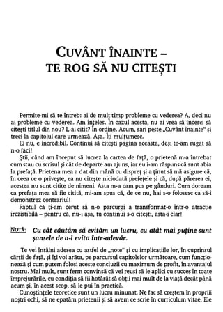CUVÂNT ÎNAINTE -
              TE ROG SĂ NU CITESTI                            ,




    Permite-mi să te întreb: ai de mult timp probleme cu vederea? A, deci nu
                                            A


ai probleme cu vederea. Am înţeles . In cazul acesta, nu ai vrea să încerci să
                                 /Ii.


citeşti titlul din nou? L-ai citit? In ordine . Acum, sari peste "Cuvânt înainte" şi
                                        A


treci la capitolul care urmează. Aşa. Iţi mulţumesc.
    Ei nu, e incredibil. Continui să citeşti pagina aceasta, deşi te-am rugat să
n-o faci!
    Ştii, când am început să lucrez la cartea de faţă, o prietenă m-a întrebat
cum stau cu scrisul şi cât de departe am ajuns, iar eu i-am răspuns că sunt abia
la prefaţă. Prietena mea a dat din mână cu dispreţ şi a ţinut să mă asigure că,
în ceea ce o priveşte, ea nu citeşte niciodată prefeţele şi că, după părerea ei,
acestea nu sunt citite de nimeni. Asta m-a cam pus pe gânduri. Cum doream
ca prefaţa mea să fie citită, mi-am spus că, de ce nu, hai s-o folosesc ca să-i
demonstrez contrariul!
    Faptul că ţi-am cerut să n-o parcurgi a transformat-o Într-o atracţie
irezistibilă - pentru că, nu-i aşa, tu continui s-o citeşti, asta-i clar!


NOTĂ:    Cu cât căutăm să evităm un lucru, cu atât mai puţine sunt
         şansele de a-l evita Într-adevăr.
    Te vei întâlni adesea cu astfel de "note" şi cu implicaţiile lor, în cuprinsul
cărţii de faţă, şi îţi voi arăta, pe parcursul capitolelor următoare, cum funcţio­
nează şi cum putem folosi aceste concluzii cu maximum de profit, în avantajul
nostru. Mai mult, sunt ferm convinsă că vei reuşi să le aplici cu succes în toate
împrejurările, cu condiţia să fii hotărât să obţii mai mult de la viaţă decât până
acum şi, în acest scop, să le pui în practică.
   Cunoştinţele teoretice sunt un lucru minunat. Ne fac să creştem în propriii
noştri ochi, să ne epatăm prietenii şi să avem ce scrie în curriculum vitae. Ele
 