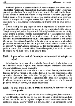 80                                                              GÂNDlREA POZITIVĂ

   Gândirea pozitivă te introduce în exact aceeaşi stare în care te afli atunci
când îţi faci rugăciunile. Te rogi să ieşi din situaţiile dificile, implori o rezolvare
pozitivă gândindu-te în acelaşi timp la momentul când vei răsufla liniştit
pentru că totul s-a tenninat cu bine. Te rogi crezând că astfel te ajuţi singur.
Iată că acum ai făcut tot ceea ce puteai face pentru a-ţi asigura o rezolvare
fericită a situaţiei : ţi-ai imaginat succesul şi ai ajuns să ştii să crezi în el. O
rugăciune nu îl transformă pe Dumnezeu, ci îl transfonnă pe omul care se
     OJ

roaga.
    Atunci când îţi faci griji legate de bani, ai impresia că nu îţi stă în putere
să schimbi datele problemei şi, de aceea, nici nu te mai gândeşti la altceva.
Totuşi, eu susţin că, oricât de grave ar fi dificultăţile tale financiare, nu câştigi
nimic intrând în panică. Probabil că acest lucru nu ţi se întâmplă acum pentru
prima dată. Nu-i aşa că am dreptate să presupun că citeşti cartea de faţă
într-unul din acele momente când suflă vântul prin buzunarele şi prin contul
tău bancar, dar eşti acasă, cuibărit în fotoliu, şi nu pe parapetul unui pod de
pe care ai sumbra intenţie de a sări în gol? Sau într-un adăpost clădit din cutii
de carton? Păi vezi? Aceasta înseamnă că, deşi ai mai trecut prin perioade
grele, ai reuşit, până la urmă, să ieşi din nou la suprafaţă. Nu ai nici un motiv
să crezi că nu vei avea succes şi de această dată.

NOTĂ:     Faptul că nu vezi nici o solutie nu înseamnă că solutia nu
                                               ,                               ,


          există.
     Adu-ţi aminte de vremea când te-ai aflat într-o situaţie similară şi de cum
te-ai descurcat atunci. S ingurul lucru demn de reţinut aici este că problemele
sfârşesc întotdeauna prin a se rezolva.
     Unul din pacienţii mei mi-a relatat cum, cu o lună înainte, rămăsese fără
banii de care avea nevoie ca să achite o factură şi fără nici cea mai mică idee
de a reintra în fonduri. Dar, în loc să-şi facă griji, s-a hotărât să lase lucrurile
în voia lor şi, după trei-patru zile, a primit un cec - erau exact atâţia bani câţi
îi trebuiau, iar suma reprezenta rambursarea costului unei perechi de pantofi
pe care îi retumase fabricii, din cauza unui defect.

NOTĂ:     Fă mai mult decât să crezi în minuni: fii convins că poţi
          conta pe ele.
   Oamenilor le vin cele mai grozave idei exact când se găsesc ,Ja strâmtoare" -
nevoia îl învaţă pe om. Ea este cel mai bun stimulent al gândirii creative. Este
uluitor cum ne descurcăm să găsim bani pentru ceva ce dorim să facem - dacă
realmente dorim. Cineva visează la o combină stereo. Se gândeşte la ea tot
 