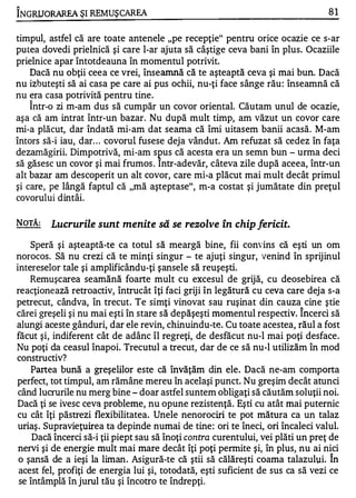 "

INGRIJO RAREA ŞI REMUŞCAREA                                                       81


timpul, astfel că are toate antenele "pe recepţie" pentru orice ocazie ce s-ar
putea dovedi prielnică şi care l-ar ajuta să câştige ceva bani în plus. Ocaziile
prielnice apar întotdeauna în momentul potrivit.
    Dacă nu obţii ceea ce vrei, înseamnă că te aşteaptă ceva şi mai bun. Dacă
nu izbuteşti să ai casa pe care ai pus ochii, nu-ţi face sânge rău : înseamnă că
nu era casa potrivită pentru tine.
    Î ntr-o zi ffi-am dus să cumpăr un covor oriental. Căutam unul de ocazie,
aşa că am intrat într-un bazar. Nu după mult timp, am văzut un covor care
mi-a plăcut, dar îndată mi-am dat seama că îmi uitasem banii acasă. M-am
întors să-i iau, dar . . . covorul fusese deja vândut. Am refuzat să cedez în faţa
dezarnăgirii. Dimpotrivă, mi-am s pus că acesta era un semn bun - urma deci
să găsesc un covor şi mai frumos . Intr-adevăr, câteva zile după aceea, într-un
alt bazar am descoperit un alt covor, care mi-a plăcut mai mult decât primul
şi care, pe lângă faptul că "mă aşteptase", m-a costat şi jumătate din preţul
covorului dintâi.

NOTĂ:    Lucrurile sunt menite să se rezolve în chip fericit.
    Speră şi aşteaptă-te ca totul să meargă bine, fii convins că eşti un om
norocos. Să nu crezi că te minţi singur - te ajuţi singur, venind în sprijinul
intereselor tale şi amplificându-ţi şansele să reuşeşti.
    Remuşcarea seamănă foarte mult cu excesul de grijă, cu deosebirea că
reacţionează retroactiv, Întrucât îţi faci griji în legătură cu ceva care dej a s-a
petrecut, cândva, în trecut. Te simţi vinovat sau ruşinat din cauza cine ştie
                                                                          "


cărei greşeli şi nu mai eşti în stare să depăşeşti momentul respectiv. Incerci să
alungi aceste gânduri, dar ele revin, chinuindu-te. Cu toate acestea, răul a fost
făcut şi, indiferent cât de adânc îl regreţi, de desfăcut nu-l mai poţi desface.
Nu poţi da ceasul înapoi. Trecutul a trecut, dar de ce să nu-l utilizăm în mod
constructiv?
    Partea bună a greşelilor este că învăţăm din ele. Dacă ne-am comporta
perfect, tot timpul, am rămâne mereu îIl acelaşi punct. Nu greşim decât atunci
 când lucrurile nu merg bine - doar astfel suntem obligaţi să căutăm soluţii noi.
Dacă ţi se ivesc ceva probleme, nu opune rezistenţă. Eşti cu atât mai puternic
cu cât îţi păstrezi flexibilitatea. Unele nenorociri te pot mătura ca un talaz
uriaş . Supravieţuirea ta depinde numai de tine : ori te îneci, ori încaleci valul.
     Dacă încerci să-i ţii piept sau să înoţi contra curentului, vei plăti un preţ de
 nervi şi de energie mult mai mare decât îţi poţi permite şi, în plus, nu ai nici
 o şansă de a ieşi la liman. Asigură-te că ştii să căIăreşti coama talazului. în
 acest fel, profiţi de energia lui şi, totodată, eşti suficient de sus ca să vezi ce
 se întâmplă în jurul tău şi încotro te îndrepţi.
 