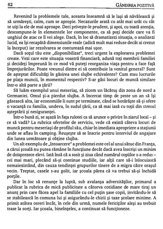 82                                                              GÂNDlREA POZITIVĂ

    Revenind la problemele tale, aceasta înseamnă să le laşi să năvălească şi
să urmăreşti, calm, cum se apropie. Necazurile arată cu atât mai urât cu cât
te uiţi la ele de mai aproape. Deci priveşte-le prudent, şi apoi, cu toată atenţia,
descompune-le în elementele lor componente, ca să poţi decide care va fi
unghiul de atac ce îl vei alege. Dacă, în loc să dramatizezi situaţia, o analize zi
lucid, ea îşi recapătă dimensiunile reale (adică mult mai reduse decât ai crezut
la început) iar rezolvarea se conturează mai uşor.
    Dacă soţul tău este "disponibilizat", treci urgent la explorarea problemei
create. Vezi care este situaţia voastră financiară, adună toţi membrii familiei
şi decideţi împreună în ce mod vă puteţi reorganiza viaţa pentru a face faţă
împrejurărilor. Poate vreunul dintre ei să contribuie la venitul general? Sunt
de aşteptat dificultăţi în găsirea unei slujbe echivalente? Cum stau lucrurile
pe p faţa muncii, în momentul respectiv? S-ar găsi locuri de muncă similare
într-o altă parte a ţării?
    Să luăm exemplul unui meseriaş, să zicem un lăcătuş din zona de nord a
Germaniei. Omul şi-a pierdut slujba. A încercat timp de peste un an să îşi
găsească alta, iar economiile îi sunt pe terminate, când se hotărăşte să-şi ofere
o vacanţă cu familia, undeva, în sudul ţării, ca să mai iasă cu toţii din stresul
aşteptării şi nesiguranţei.
     1'1.


    Intr-o bună zi, se aşază în faţa rulotei ca să arunce o privire în ziarul local - şi
ce să vadă? La rubrica ofertelor de serviciu, vede că există câteva locuri de
muncă pentru meseriaşi de profilul său, chiar în imediata apropriere a staţiunii
unde se aflau în camping. Reuşeşte să se înscrie pentru interviul de angajare
din lunea următoare şi obţine slujba.
    Un alt exemplu de "întoarcere" a problemei este cel al unui sătuc din Franţa,
a cărui şcoală nu putea rămâne în funcţiune decât dacă avea înscrişi un minim
de doisprezece elevi. Iată însă că a sosit şi ziua când numărul copiilor s-a redus ­
cei mai mari, plecând să-şi continue studiile, iar alţii care să-i înlocuiască
nemaiexistând, din cauza tendinţei grupurilor tinere de a migra către oraşul
vecin. Treptat, casele s-au golit, iar şcoala părea că va trebui să-şi închidă
porţile.
    Dar în loc să renunţe la luptă, sub avalanşa adversităţilor, primarul a
publicat la rubrica de mică publicitate a câtorva cotidiane de mare tiraj un
anunţ prin care făcea apel la familiile cu cel puţin şase copii, invitându-Ie să
se stabilească în comuna lui şi asigurându-Ie chirii şi taxe şcolare minime. A
primit atâtea cereri încât, în cele din urmă, numele fericiţilor aleşi au trebuit
trase la sorţi. I ar şcoala, bineînţeles, a continuat să funcţioneze.
 