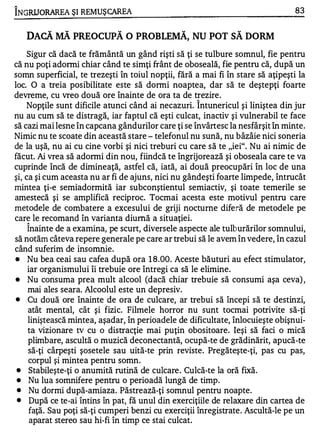 1

INGRUORAREA ŞI REM UŞCAREA                                                      83


     DACĂ MĂ PREOCUPĂ O PROBLEMĂ, NU POT SĂ DORM
     Sigur că dacă te frământă un gând rişti să ţi se tulbure somnul, fie pentru
că nu poţi adormi chiar când te simţi frânt de oboseală, fie pentru că, după un
somn superficial, te trezeşti în toiul nopţii, fără a mai fi în stare să aţipeşti la
loc. O a treia posibilitate este să donni noaptea, dar să te deştepţi foarte
devreme, cu vreo două ore înainte de ora ta de trezire.
                                                    1


    Nopţile sunt dificile atunci când ai necazuri. Intunericul şi liniştea din jur
nu au cum să te distragă, iar faptul că eşti culcat, inactiv şi vulnerabil te face
să cazi mai lesne în capcana gândurilor care ţi se învârtesc la nesfârşit în minte.
Nimic nu te scoate din această stare - telefonul nu sună, nu bâzâie nici soneria
de la uşă, nu ai cu cine vorbi şi nici treburi cu care să te "iei". Nu ai nimic de
făcut. Ai vrea să adormi din nou, fiindcă te îngrijorează şi oboseala care te va
cuprinde încă de dimineaţă, astfel că, iată, ai două preocupări în loc de una
şi, ca şi cum aceasta nu ar fi de ajuns, nici nu gândeşti foarte limpede, întrucât
mintea ţi-e semiadormită iar subconştientul semiactiv, şi toate temerile se
amestecă şi se amplifică reciproc. Tocmai acesta este motivul pentru care
metodele de combatere a excesului de griji nocturne diferă de metodele pe
care le recomand în varianta diumă a situaţiei.
     1


     Inainte de a examina, pe scurt, diversele aspecte ale tulburărilor somnului,
să notăm câteva repere generale pe care ar trebui să le avem în vedere, în cazul
când suferim de insomnie.
•    Nu bea ceai sau cafea după ora 1 8 .00. Aceste băuturi au efect stimulator,
     iar organismului îi trebuie ore întregi ca să le elimine.
•    Nu consuma prea mult alcool (dacă chiar trebuie să consumi aşa ceva) ,
     mai ales seara. Alcoolul este un depresiv.
•    Cu două ore înainte de ora de culcare, ar trebui să începi să te destinzi,
     atât mental, cât şi fizic. Filmele horror nu sunt tocmai potrivite să-ţi
     liniştească mintea, aşadar, în perioadele de dificultate, înlocuieşte obişnui­
     ta vizionare tv cu o distracţie mai puţin obositoare. Ieşi să faci o mică
     plimbare, ascultă o muzică deconectantă, ocupă-te de grădinărit, apucă-te
     să-ţi cârpeşti şosetele sau uită-te prin reviste. Pregăteşte-ţi, pas cu pas,
     corpul şi mintea pentru somn.
 •    Stabileşte-ţi o anumită rutină de culcare . Culcă-te la oră fixă.
 •   Nu lua somnifere pentru o perioadă lungă de timp.
 •    Nu dormi după-amiaza. Păstrează-ţi somnul pentru noapte.
 •    După ce te-ai întins în pat, fă unul din exerciţiile de relaxare din cartea de
      faţă. Sau poţi să-ţi cumperi benzi cu exerciţii înregistrate. Ascultă-le pe un
      aparat stereo sau hi-fi în timp ce stai culcat.
 