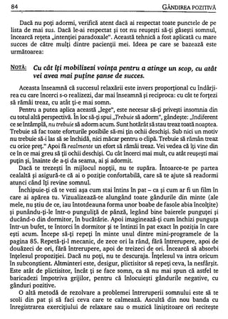 84                                                                  GÂNDIREA POZITIVĂ

    Dacă nu poţi adormi, verifică atent dacă ai respectat toate punctele de pe
lista de mai sus . Dacă le-ai respectat şi tot nu reuşeşti să-ţi găseşti somnul,
încearcă reţeta "intenţiei paradoxale" . Această tehnică a fost aplicată cu mare
succes de către mulţi dintre pacienţii mei. Ideea pe care se bazează este
următoarea :


NOTĂ:             Cu cât îţi mobilizezi voinţa pentru a atinge un scop, cu atât
                  vei avea mai puţine şanse de succes.
    Aceasta înseamnă că succesul relaxării este invers proporţional cu îndârj i­
rea cu care încerci s-o realizezi, dar mai înseamnă şi reciproca : cu cât te forţezi
 w    ..,   A .             A    .   .

sa ramal treaz, cu atat ţI-e maI somn.
    Pentru a putea aplica această "lege", este necesar să-ţi priveşti insomnia din
                                1


cu totul altă perspectivă. In loc să-ţi spui "Trebuie să adonn", gândeşte: "Indiferent
ce se întâmplă, nu trebuie să adonn acum. Sunt hotărât să stau treaz toată noaptea.
Trebuie să fac toate eforturile posibile să-mi ţin ochii deschişi. Sub nici un motiv
nu trebuie să-i las să se închidă, nici măcar pentru o clipă. Trebuie să rămân treaz
cu orice preţ." Apoi fă realmente un efort să rămâi treaz. Vei vedea că îţi vine din
ce în ce mai greu să ţii ochii deschişi. Cu cât încerci mai mult, cu atât reuşeşti mai
puţin şi, înainte de a-ţi da seama, ai şi adonnit.
                                                               1


     Dacă te trezeşti în mij locul nopţii, nu te supăra. Intoarce-te pe p artea
cealaltă şi asigură-te că ai o poziţie confortabilă, care să te ajute să readormi
atunci când îţi revine somnul.
     1


     Inchipuie-ţi că te vezi aşa cum stai întins în pat - ca şi cum ar     fi un film în
care ai apărea tu . Vizualizează-te alungând toate gândurile din minte (ale
mele, nu ştiu de ce, iau întotdeauna forma unor boabe de fasole abia încolţite)
şi punându-ţi-Ie într-o punguliţă de pânză, legând bine baierele punguţei şi
ducând-o din dormitor, în bucătărie . Apoi imaginează-ţi cum închizi punguţa
într-un bufet, te întorci în dormitor şi te întinzi în pat exact în poziţia în care
                    1


eşti acum. Incepe să-ţi repeţi în minte unul dintre mini-programele de la
pagina 85. Repetă-ţi-1 mecanic, de zece ori la rând, fără întrerupere, apoi de
                                                                     1


douăzeci de ori, fără întrerupere, apoi de treizeci de ori. Incearcă să absorbi
                                                          1


înţelesul propoziţiei. D acă nu poţi, nu te descuraj a. Inţelesul va intra oricum
în subconştient. Altminteri este, desigur, plictisitor să repeţi ceva, la nesfârşit.
Este atât de plictisitor, încât ţi se face somn, ca să nu mai spun că astfel te
baricadezi împotriva grijilor, pentru că înlocuieşti gândurile negative, cu
gânduri pozitive.
   O altă metodă de rezolvare a problemei întreruperii somnului este să te
scoli din pat şi să faci ceva care te calmează. Ascultă din nou banda cu
înregistrarea exerciţiului de relaxare sau o muzică liniştitoare ori reciteşte
 